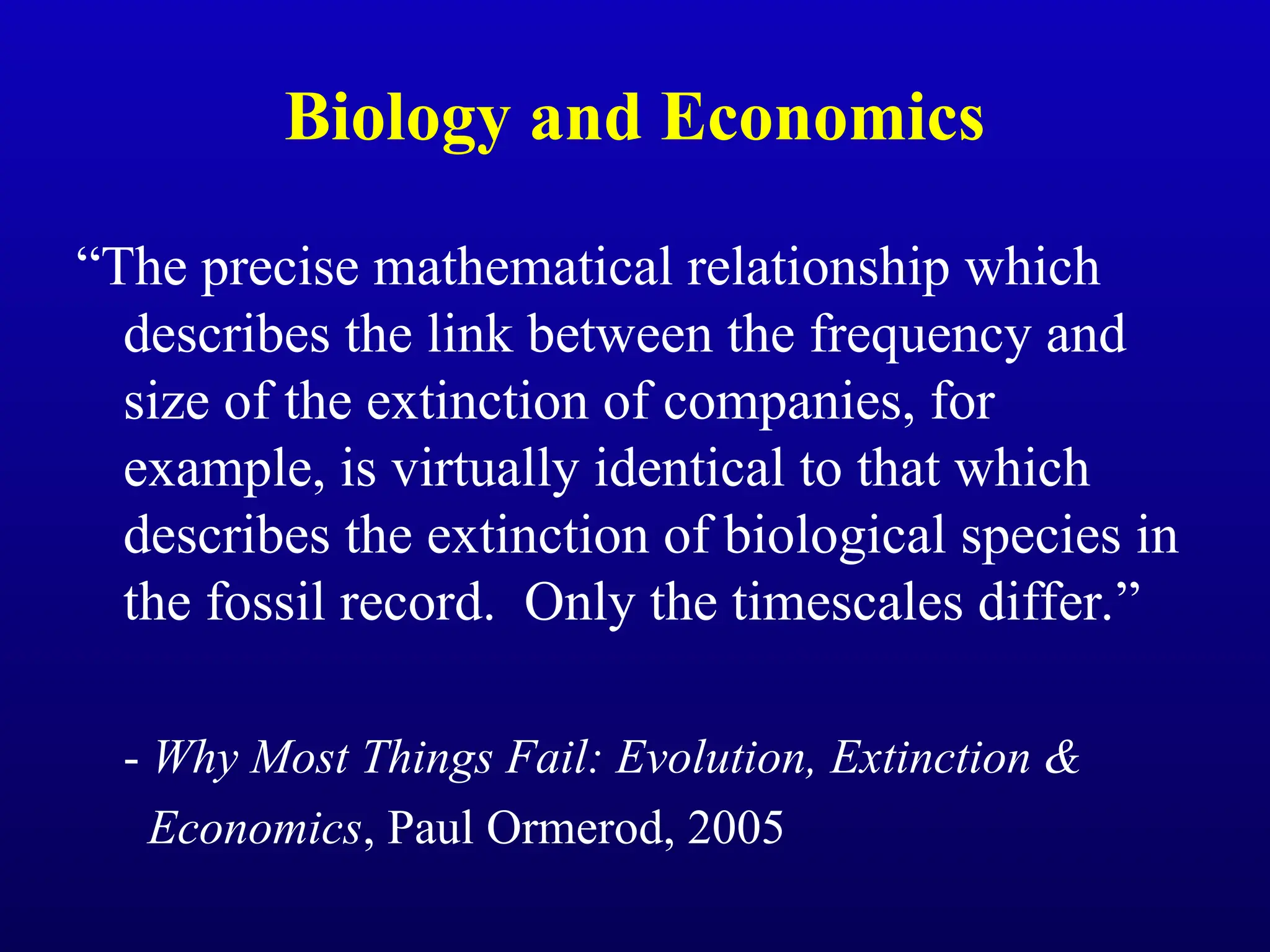 Biology and Economics
“The precise mathematical relationship which
describes the link between the frequency and
size of the extinction of companies, for
example, is virtually identical to that which
describes the extinction of biological species in
the fossil record. Only the timescales differ.”
- Why Most Things Fail: Evolution, Extinction &
Economics, Paul Ormerod, 2005
 