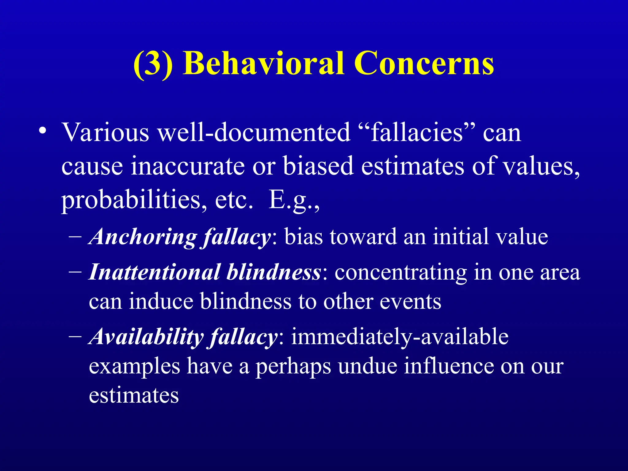 (3) Behavioral Concerns
• Various well-documented “fallacies” can
cause inaccurate or biased estimates of values,
probabilities, etc. E.g.,
– Anchoring fallacy: bias toward an initial value
– Inattentional blindness: concentrating in one area
can induce blindness to other events
– Availability fallacy: immediately-available
examples have a perhaps undue influence on our
estimates
 