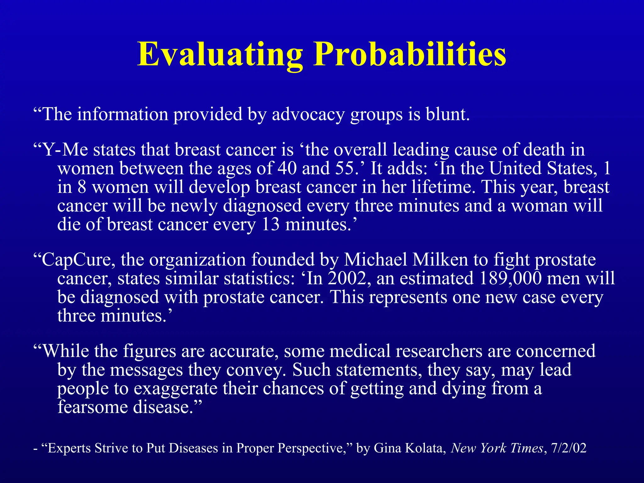 Evaluating Probabilities
“The information provided by advocacy groups is blunt.
“Y-Me states that breast cancer is ‘the overall leading cause of death in
women between the ages of 40 and 55.’ It adds: ‘In the United States, 1
in 8 women will develop breast cancer in her lifetime. This year, breast
cancer will be newly diagnosed every three minutes and a woman will
die of breast cancer every 13 minutes.’
“CapCure, the organization founded by Michael Milken to fight prostate
cancer, states similar statistics: ‘In 2002, an estimated 189,000 men will
be diagnosed with prostate cancer. This represents one new case every
three minutes.’
“While the figures are accurate, some medical researchers are concerned
by the messages they convey. Such statements, they say, may lead
people to exaggerate their chances of getting and dying from a
fearsome disease.”
- “Experts Strive to Put Diseases in Proper Perspective,” by Gina Kolata, New York Times, 7/2/02
 