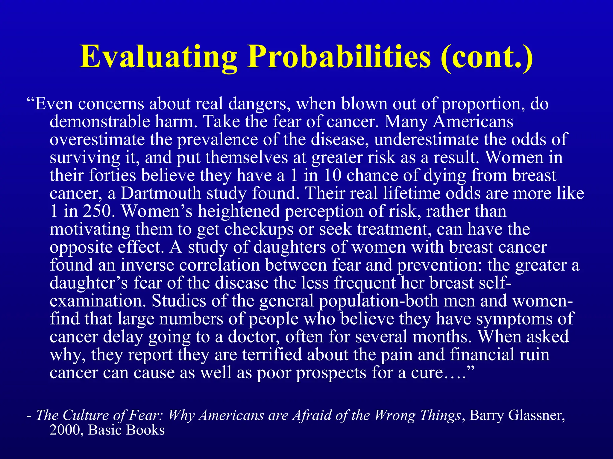Evaluating Probabilities (cont.)
“Even concerns about real dangers, when blown out of proportion, do
demonstrable harm. Take the fear of cancer. Many Americans
overestimate the prevalence of the disease, underestimate the odds of
surviving it, and put themselves at greater risk as a result. Women in
their forties believe they have a 1 in 10 chance of dying from breast
cancer, a Dartmouth study found. Their real lifetime odds are more like
1 in 250. Women’s heightened perception of risk, rather than
motivating them to get checkups or seek treatment, can have the
opposite effect. A study of daughters of women with breast cancer
found an inverse correlation between fear and prevention: the greater a
daughter’s fear of the disease the less frequent her breast self-
examination. Studies of the general population-both men and women-
find that large numbers of people who believe they have symptoms of
cancer delay going to a doctor, often for several months. When asked
why, they report they are terrified about the pain and financial ruin
cancer can cause as well as poor prospects for a cure….”
- The Culture of Fear: Why Americans are Afraid of the Wrong Things, Barry Glassner,
2000, Basic Books
 