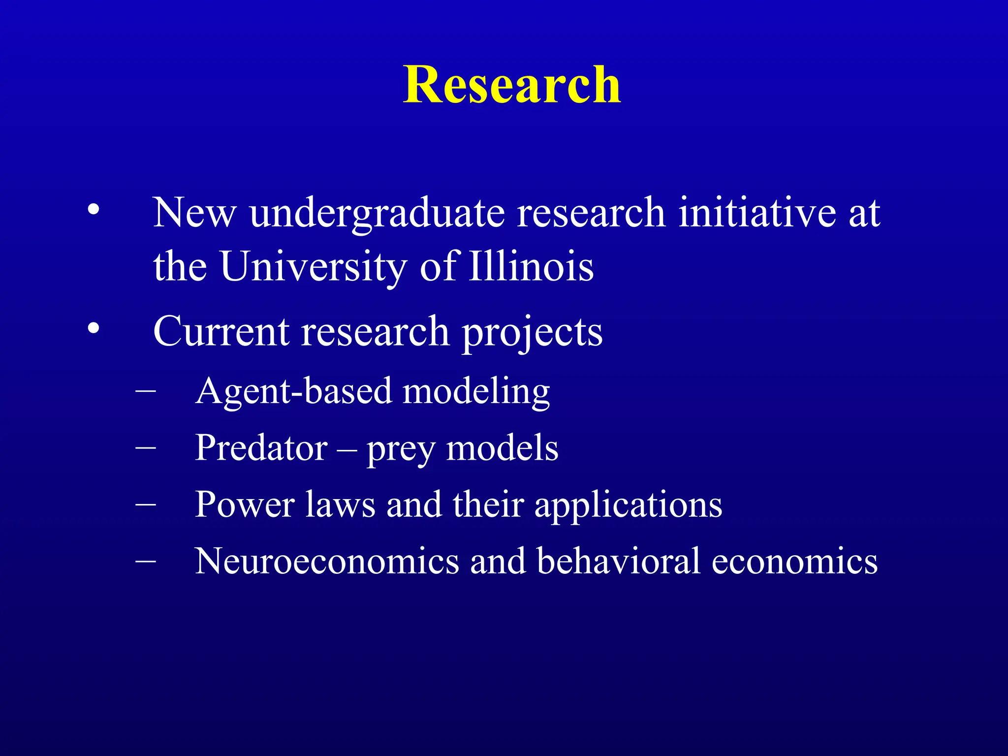 Research
• New undergraduate research initiative at
the University of Illinois
• Current research projects
– Agent-based modeling
– Predator – prey models
– Power laws and their applications
– Neuroeconomics and behavioral economics
 