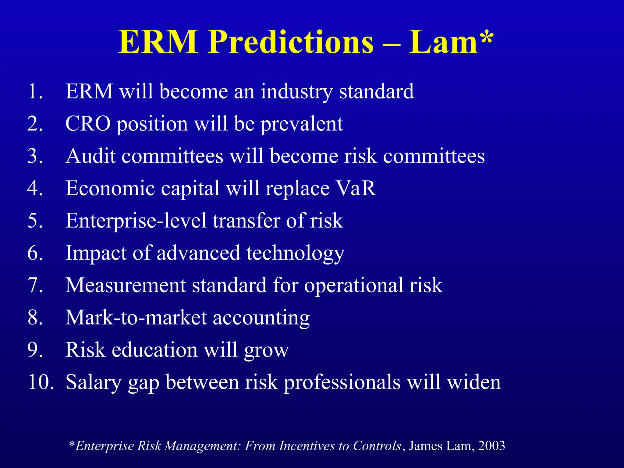 ERM Predictions – Lam*
1. ERM will become an industry standard
2. CRO position will be prevalent
3. Audit committees will become risk committees
4. Economic capital will replace VaR
5. Enterprise-level transfer of risk
6. Impact of advanced technology
7. Measurement standard for operational risk
8. Mark-to-market accounting
9. Risk education will grow
10. Salary gap between risk professionals will widen
*Enterprise Risk Management: From Incentives to Controls, James Lam, 2003
 