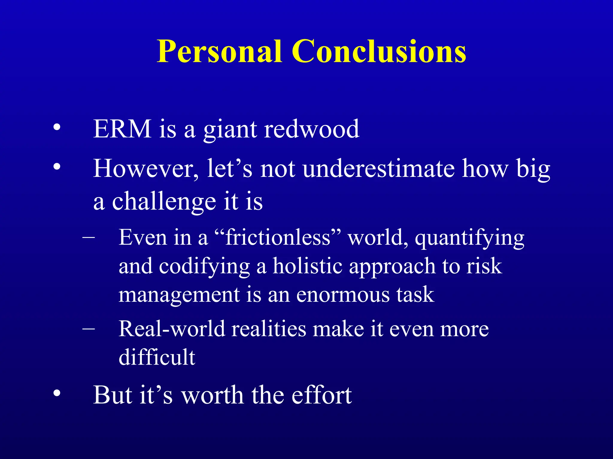 Personal Conclusions
• ERM is a giant redwood
• However, let’s not underestimate how big
a challenge it is
– Even in a “frictionless” world, quantifying
and codifying a holistic approach to risk
management is an enormous task
– Real-world realities make it even more
difficult
• But it’s worth the effort
 