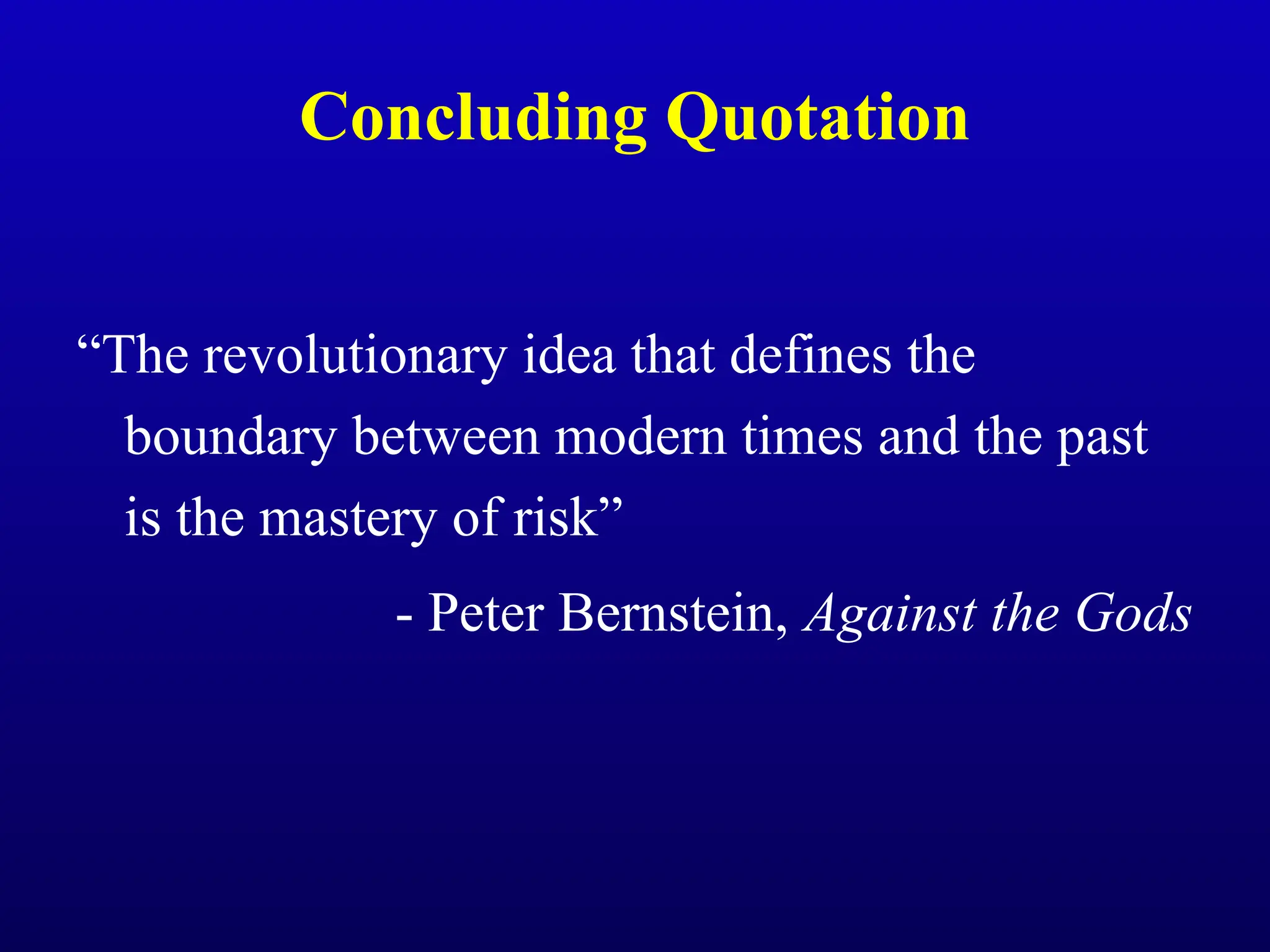 Concluding Quotation
“The revolutionary idea that defines the
boundary between modern times and the past
is the mastery of risk”
- Peter Bernstein, Against the Gods
 