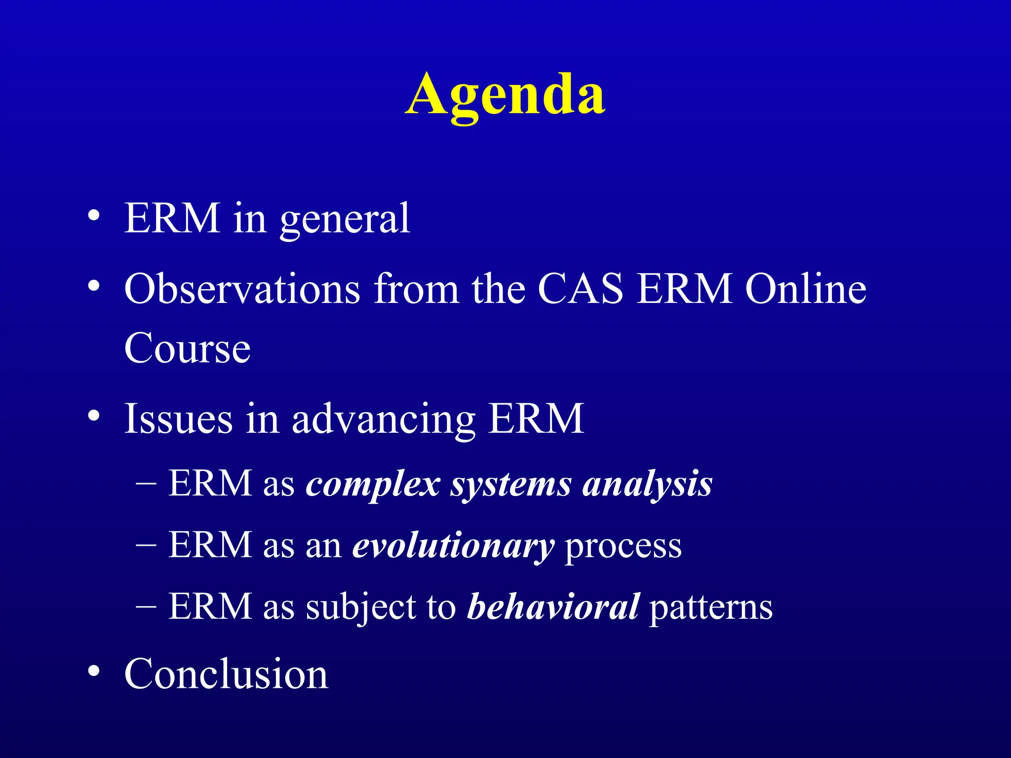 Agenda
• ERM in general
• Observations from the CAS ERM Online
Course
• Issues in advancing ERM
– ERM as complex systems analysis
– ERM as an evolutionary process
– ERM as subject to behavioral patterns
• Conclusion
 