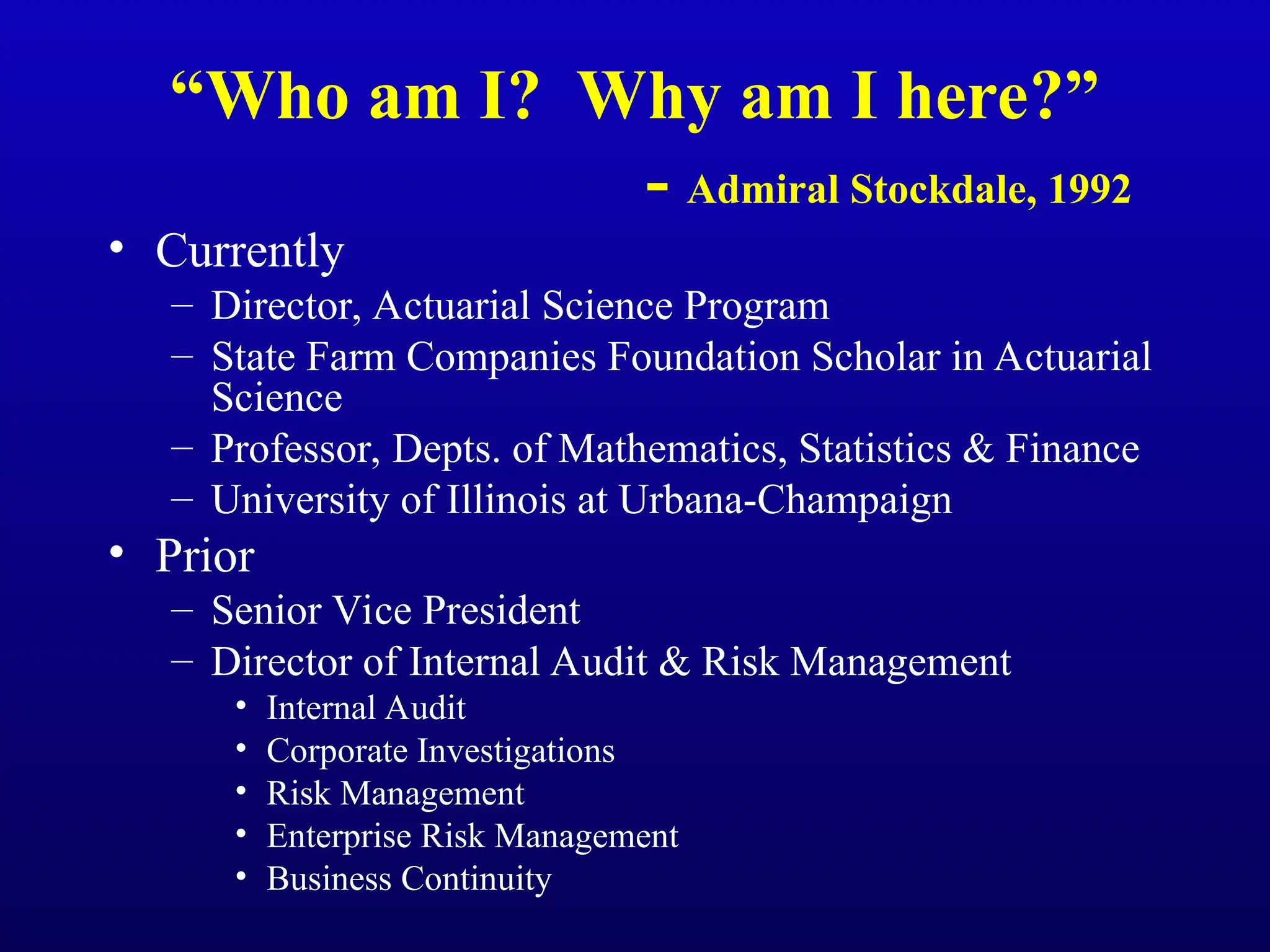 “Who am I? Why am I here?”
- Admiral Stockdale, 1992
• Currently
– Director, Actuarial Science Program
– State Farm Companies Foundation Scholar in Actuarial
Science
– Professor, Depts. of Mathematics, Statistics & Finance
– University of Illinois at Urbana-Champaign
• Prior
– Senior Vice President
– Director of Internal Audit & Risk Management
• Internal Audit
• Corporate Investigations
• Risk Management
• Enterprise Risk Management
• Business Continuity
 