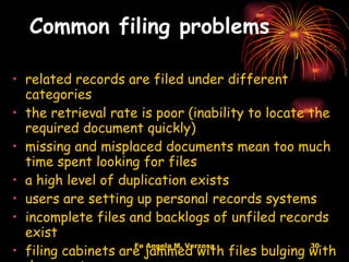 Common filing problems related records are filed under different categories  the retrieval rate is poor (inability to locate the required document quickly)  missing and misplaced documents mean too much time spent looking for files  a high level of duplication exists  users are setting up personal records systems  incomplete files and backlogs of unfiled records exist  filing cabinets are jammed with files bulging with documents  