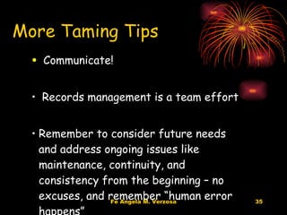 Communicate!  Records management is a team effort Remember to consider future needs and address ongoing issues like maintenance, continuity, and consistency from the beginning – no excuses, and remember “human error happens” More Taming Tips 