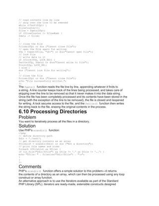 // read contents line by line
// skip over the line to be removed
while (!feof($fp)) {
$lineCounter++;
$line = fgets($fp);
if ($lineCounter != $lineNum) {
$data .= $line;
}
}
// close the file
fclose($fp) or die ("Cannot close file");
// open the file again for writing
$fp = fopen($file, "rb+") or die("Cannot open file");
// lock file
// write data to it
if (flock($fp, LOCK_EX)) {
fwrite($fp, $data) or die("Cannot write to file");
flock($fp, LOCK_UN);
} else {
die ("Cannot lock file for writing");
}
// close the file
fclose($fp) or die ("Cannot close file");
echo "File successfully written.";
?>
The fgets() function reads the file line by line, appending whatever it finds to
a string. A line counter keeps track of the lines being processed, and takes care of
skipping over the line to be removed so that it never makes it into the data string.
Once the file has been completely processed and its contents have been stored in the
string (with the exception of the line to be removed), the file is closed and reopened
for writing. A lock secures access to the file, and the fwrite() function then writes
the string back to the file, erasing the original contents in the process.
6.10 Processing Directories
Problem
You want to iteratively process all the files in a directory.
Solution
Use PHP’s scandir() function:
<?php
// define directory path
$dir = './test';
// get directory contents as an array
$fileList = scandir($dir) or die ("Not a directory");
// print file names and sizes
foreach ($fileList as $file) {
if (is_file("$dir/$file") && $file != '.' && $file != '..') {
echo "$file: " . filesize("$dir/$file") . "n";
}
}
?>
Comments
PHP’s scandir() function offers a simple solution to this problem—it returns
the contents of a directory as an array, which can then be processed using any loop
construct or array function.
An alternative approach is to use the Iterators available as part of the Standard
PHP Library (SPL). Iterators are ready-made, extensible constructs designed
 
