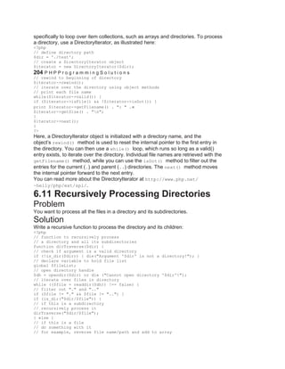 specifically to loop over item collections, such as arrays and directories. To process
a directory, use a DirectoryIterator, as illustrated here:
<?php
// define directory path
$dir = './test';
// create a DirectoryIterator object
$iterator = new DirectoryIterator($dir);
204 P H P P r o g r a m m i n g S o l u t i o n s
// rewind to beginning of directory
$iterator->rewind();
// iterate over the directory using object methods
// print each file name
while($iterator->valid()) {
if ($iterator->isFile() && !$iterator->isDot()) {
print $iterator->getFilename() . ": " .
$iterator->getSize() . "n";
}
$iterator->next();
}
?>
Here, a DirectoryIterator object is initialized with a directory name, and the
object’s rewind() method is used to reset the internal pointer to the first entry in
the directory. You can then use a while() loop, which runs so long as a valid()
entry exists, to iterate over the directory. Individual file names are retrieved with the
getFilename() method, while you can use the isDot() method to filter out the
entries for the current (.) and parent (..) directories. The next() method moves
the internal pointer forward to the next entry.
You can read more about the DirectoryIterator at http://www.php.net/
~helly/php/ext/spl/.
6.11 Recursively Processing Directories
Problem
You want to process all the files in a directory and its subdirectories.
Solution
Write a recursive function to process the directory and its children:
<?php
// function to recursively process
// a directory and all its subdirectories
function dirTraverse($dir) {
// check if argument is a valid directory
if (!is_dir($dir)) { die("Argument '$dir' is not a directory!"); }
// declare variable to hold file list
global $fileList;
// open directory handle
$dh = opendir($dir) or die ("Cannot open directory '$dir'!");
// iterate over files in directory
while (($file = readdir($dh)) !== false) {
// filter out "." and ".."
if ($file != "." && $file != "..") {
if (is_dir("$dir/$file")) {
// if this is a subdirectory
// recursively process it
dirTraverse("$dir/$file");
} else {
// if this is a file
// do something with it
// for example, reverse file name/path and add to array
 
