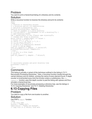 Problem
You want to print a hierarchical listing of a directory and its contents.
Solution
Write a recursive function to traverse the directory and print its contents:
<pre>
<?php
// function to recursively process
// a directory and all its subdirectories
// and print a hierarchical list
function printTree($dir, $depth=0) {
// check if argument is a valid directory
if (!is_dir($dir)) { die("Argument is not a directory!"); }
// open directory handle
$dh = opendir($dir) or die ("Cannot open directory");
// iterate over files in directory
while (($file = readdir($dh)) !== false) {
// filter out "." and ".."
if ($file != "." && $file != "..") {
if (is_dir("$dir/$file")) {
// if this is a subdirectory (branch)
// print it and go deeper
echo str_repeat(" ", $depth) . " [$file]n";
printTree("$dir/$file", ($depth+1));
} else {
// if this is a file (leaf)
// print it
echo str_repeat(" ", $depth) . " $filen";
}
}
}
}
// recursively process and print directory tree
printTree('./test/');
?>
</pre>
Comments
This listing is actually a variant of the technique outlined in the listing in ―6.11:
Recursively Processing Directories.‖ Here, a recursive function travels through the
named directory and its children, printing the name of every element found. A depth
counter is incremented every time the function enters a subdirectory; the str_
repeat() function uses this depth counter to pad the listing with spaces and thus
simulate a hierarchical tree.
For more examples of recursively processing a directory tree, see the listings in
―6.15: Copying Directories‖ and ―6.17: Deleting Directories.‖
6.13 Copying Files
Problem
You want to copy a file from one location to another.
Solution
Use PHP’s copy() function:
<?php
// set file name
$source = "dummy.txt";
$destination = "dummy.txt.backup";
// copy file if it exists, else exit
 