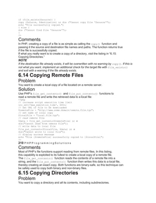 if (file_exists($source)) {
copy ($source, $destination) or die ("Cannot copy file '$source'");
echo "File successfully copied.";
} else {
die ("Cannot find file '$source'");
}
?>
Comments
In PHP, creating a copy of a file is as simple as calling the copy() function and
passing it the source and destination file names and paths. The function returns true
if the file is successfully copied.
If what you really want is to create a copy of a directory, visit the listing in ―6.15:
Copying Directories.‖
NOTE
If the destination file already exists, it will be overwritten with no warning by copy(). If this is
not what you want, implement an additional check for the target file with file_exists()
and exit with a warning if the file already exists.
6.14 Copying Remote Files
Problem
You want to create a local copy of a file located on a remote server.
Solution
Use PHP’s file_get_contents() and file_put_contents() functions to
read a remote file and write the retrieved data to a local file:
<?php
// increase script execution time limit
ini_set('max_execution_time', 600);
// set URL of file to be downloaded
$remoteFile = "http://www.some.domain/remote.file.tgz";
// set name of local copy
$localFile = "local.file.tgz";
// read remote file
$data = file_get_contents($remoteFile) or
die("Cannot read from remote file");
// write data to local file
file_put_contents($localFile, $data) or
die("Cannot write to local file");
// display success message
echo "File [$remoteFile] successfully copied to [$localFile]";
?>
210 P H P P r o g r a m m i n g S o l u t i o n s
Comments
Most of PHP’s file functions support reading from remote files. In this listing,
this capability is exploited to its fullest to create a local copy of a remote file.
The file_get_contents() function reads the contents of a remote file into a
string, and the file_put_contents() function then writes this data to a local file,
thereby creating an exact copy. Both functions are binary-safe, so this technique can
be safely used to copy both binary and non-binary files.
6.15 Copying Directories
Problem
You want to copy a directory and all its contents, including subdirectories.
 