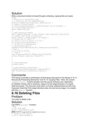 Solution
Write a recursive function to travel through a directory, copying files as it goes:
<?php
// function to recursively copy
// a directory and its subdirectories
function copyRecursive($source, $destination) {
// check if source exists
if (!file_exists($source)) { die("'$source' is not valid"); }
if (!is_dir($destination)) {
mkdir ($destination);
}
// open directory handle
$dh = opendir($source) or die ("Cannot open directory '$source'");
// iterate over files in directory
while (($file = readdir($dh)) !== false) {
// filter out "." and ".."
if ($file != "." && $file != "..") {
if (is_dir("$source/$file")) {
// if this is a subdirectory
// recursively copy it
copyRecursive("$source/$file", "$destination/$file");
} else {
// if this is a file
// copy it
copy ("$source/$file", "$destination/$file")
or die ("Cannot copy file '$file'");
}
}
}
// close directory
closedir($dh);
}
// copy directory recursively
copyRecursive("www/template", "www/site12");
echo "Directories successfully copied.";
?>
Comments
This listing is actually a combination of techniques discussed in the listings in ―6.11:
Recursively Processing Directories‖ and ―6.13: Copying Files.‖ Here, the custom
copyRecursive() function iterates over the source directory and, depending
on whether it finds a file or directory, copies it to the target directory or invokes
itself recursively. The recursion ends when no further subdirectories are left to be
traversed. Note that if the target directory does not exist at any stage, it is created
with the mkdir() function.
6.16 Deleting Files
Problem
You want to delete a file.
Solution
Use PHP’s unlink() function:
<?php
// set file name
$file = "shakespeare.asc";
212 P H P P r o g r a m m i n g S o l u t i o n s
// check if file exists
// if it does, delete it
 