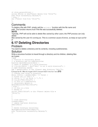 if (file_exists($file)) {
unlink ($file) or die("Cannot delete file '$file'");
echo "File successfully deleted.";
} else {
die ("Cannot find file '$file'");
}
?>
Comments
To delete a file with PHP, simply call the unlink() function with the file name and
path. The function returns true if the file was successfully deleted.
NOTE
Typically, PHP will not be able to delete files owned by other users; the PHP process can only
delete
files owned by the user it’s running as. This is a common cause of errors, so keep an eye out for
it!
6.17 Deleting Directories
Problem
You want to delete a directory and its contents, including subdirectories.
Solution
Write a recursive function to travel through a directory and its children, deleting files
as it goes:
<?php
// function to recursively delete
// a directory and its subdirectories
function deleteRecursive($dir) {
// check if argument is a valid directory
if (!is_dir($dir)) { die("'$dir' is not a valid directory"); }
// open directory handle
$dh = opendir($dir) or die ("Cannot open directory '$dir'");
C h a p t e r 6 : Wo r k i n g w i t h F i l e s a n d D i r e c t o r i e s 213
// iterate over files in directory
while (($file = readdir($dh)) !== false) {
// filter out "." and ".."
if ($file != "." && $file != "..") {
if (is_dir("$dir/$file")) {
// if this is a subdirectory
// recursively delete it
deleteRecursive("$dir/$file");
} else {
// if this is a file
// delete it
unlink ("$dir/$file") or die ("Cannot delete file
'$file'");
}
}
}
// close directory
closedir($dh);
// remove top-level directory
rmdir($dir);
}
// delete directory recursively
deleteRecursive("junk/robert/");
echo "Directories successfully deleted.";
?>
 