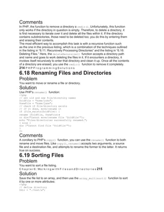 Comments
In PHP, the function to remove a directory a rmdir(). Unfortunately, this function
only works if the directory in question is empty. Therefore, to delete a directory, it
is first necessary to iterate over it and delete all the files within it. If the directory
contains subdirectories, those need to be deleted too; you do this by entering them
and erasing their contents.
The most efficient way to accomplish this task is with a recursive function such
as the one in the previous listing, which is a combination of the techniques outlined
in the listing in ―6.11: Recursively Processing Directories‖ and the listing in ―6.16:
Deleting Files.‖ Here, the deleteRecursive() function accepts a directory path
and name and goes to work deleting the files in it. If it encounters a directory, it
invokes itself recursively to enter that directory and clean it up. Once all the contents
of a directory are erased, you use the rmdir() function to remove it completely.
214 P H P P r o g r a m m i n g S o l u t i o n s
6.18 Renaming Files and Directories
Problem
You want to move or rename a file or directory.
Solution
Use PHP’s rename() function:
<?php
// set old and new file/directory names
$oldFile = "home/john";
$newFile = "home/jane";
// check if file/directory exists
// if it does, move/rename it
if (file_exists($oldFile)) {
rename ($oldFile, $newFile)
or die("Cannot move/rename file '$oldFile'");
echo "Files/directories successfully renamed.";
} else {
die ("Cannot find file '$oldFile'");
}
?>
Comments
A corollary to PHP’s copy() function, you can use the rename() function to both
rename and move files. Like copy(), rename()accepts two arguments, a source
file and a destination file, and attempts to rename the former to the latter. It returns
true on success.
6.19 Sorting Files
Problem
You want to sort a file listing.
C h a p t e r 6 : Wo r k i n g w i t h F i l e s a n d D i r e c t o r i e s 215
Solution
Save the file list to an array, and then use the array_multisort() function to sort
it by one or more attributes:
<?php
// define directory
$dir = "./test/a";
 