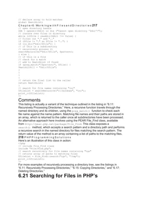 // declare array to hold matches
global $matchList;
C h a p t e r 6 : Wo r k i n g w i t h F i l e s a n d D i r e c t o r i e s 217
// open directory handle
$dh = opendir($dir) or die ("Cannot open directory '$dir'!");
// iterate over files in directory
while (($file = readdir($dh)) !== false) {
// filter out "." and ".."
if ($file != "." && $file != "..") {
if (is_dir("$dir/$file")) {
// if this is a subdirectory
// recursively process it
searchRecursive("$dir/$file", $pattern);
} else {
// if this is a file
// check for a match
// add to $matchList if found
if (preg_match("/$pattern/", $file)) {
$matchList[] = "$dir/$file";
}
}
}
}
// return the final list to the caller
return $matchList;
}
// search for file names containing "ini"
$fileList = searchRecursive("c:/windows", "ini");
print_r($fileList);
?>
Comments
This listing is actually a variant of the technique outlined in the listing in ―6.11:
Recursively Processing Directories.‖ Here, a recursive function travels through the
named directory and its children, using the preg_match() function to check each
file name against the name pattern. Matching file names and their paths are stored in
an array, which is returned to the caller once all subdirectories have been processed.
An alternative approach here involves using the PEAR File_Find class, available
from http://pear.php.net/package/File_Find. This class exposes a
search() method, which accepts a search pattern and a directory path and performs
a recursive search in the named directory for files matching the search pattern. The
return value of the method is an array containing a list of paths to the matching files.
218 P H P P r o g r a m m i n g S o l u t i o n s
Here’s an illustration of this class in action:
<?php
// include File_Find class
include "File/Find.php";
// search recursively for file names containing "tgz"
// returns array of paths to matching files
$fileList = File_Find::search("tgz", "/tmp");
print_r($fileList);
?>
For more examples of recursively processing a directory tree, see the listings in
―6.11: Recursively Processing Directories,‖ ―6.15: Copying Directories,‖ and ―6.17:
Deleting Directories.‖
6.21 Searching for Files in PHP’s
 