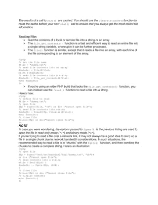 The results of a call to stat() are cached. You should use the clearstatcache()function to
reset the cache before your next stat() call to ensure that you always get the most recent file
information.
Reading Files
 read the contents of a local or remote file into a string or an array.
 The file_get_contents() function is a fast and efficient way to read an entire file into
a single string variable, whereupon it can be further processed.
 The file() function is similar, except that it reads a file into an array, with each line of
the file corresponding to an element of the array.
<?php
// set the file name
$file = "dummy.txt";
// read file contents into an array
$dataArr = file($file);
print_r($dataArr);
// read file contents into a string
$dataStr = file_get_contents($file);
echo $dataStr;
?>
 If you’re using an older PHP build that lacks the file_get_contents() function, you
can instead use the fread() function to read a file into a string.
Here’s how:
<?php
// define file to read
$file = "dummy.txt";
// open file
$fp = fopen($file, "rb") or die ("Cannot open file");
// read file contents into string
$dataStr = fread($fp, filesize($file));
echo $dataStr;
// close file
fclose($fp) or die("Cannot close file");
?>
NOTE
In case you were wondering, the options passed to fopen() in the previous listing are used to
open the file in read-only mode ("r") and binary mode ("b").
If you’re trying to read a file over a network link, it may not always be a good idea to slurp up a
file in a single chunk due to network bandwidth considerations. In such situations, the
recommended way to read a file is in ―chunks‖ with the fgets() function, and then combine the
chunks to create a complete string. Here’s an illustration:
<?php
// open file
$fp = fopen("/mnt/net/machine2/hda1/dummy.txt", "rb")
or die ("Cannot open file");
// read contents into a string
while (!feof($fp)) {
$dataStr .= fgets($fp, 1024);
}
// close file
fclose($fp) or die ("Cannot close file");
// display contents
echo $dataStr;
?>
 
