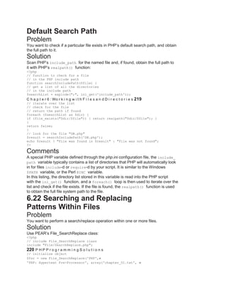 Default Search Path
Problem
You want to check if a particular file exists in PHP’s default search path, and obtain
the full path to it.
Solution
Scan PHP’s include_path for the named file and, if found, obtain the full path to
it with PHP’s realpath() function:
<?php
// function to check for a file
// in the PHP include path
function searchIncludePath($file) {
// get a list of all the directories
// in the include path
$searchList = explode(";", ini_get('include_path'));
C h a p t e r 6 : Wo r k i n g w i t h F i l e s a n d D i r e c t o r i e s 219
// iterate over the list
// check for the file
// return the path if found
foreach ($searchList as $dir) {
if (file_exists("$dir/$file")) { return realpath("$dir/$file"); }
}
return false;
}
// look for the file "DB.php"
$result = searchIncludePath('DB.php');
echo $result ? "File was found in $result" : "File was not found";
?>
Comments
A special PHP variable defined through the php.ini configuration file, the include_
path variable typically contains a list of directories that PHP will automatically look
in for files include-d or require-d by your script. It is similar to the Windows
$PATH variable, or the Perl @INC variable.
In this listing, the directory list stored in this variable is read into the PHP script
with the ini_get() function, and a foreach() loop is then used to iterate over the
list and check if the file exists. If the file is found, the realpath() function is used
to obtain the full file system path to the file.
6.22 Searching and Replacing
Patterns Within Files
Problem
You want to perform a search/replace operation within one or more files.
Solution
Use PEAR’s File_SearchReplace class:
<?php
// include File_SearchReplace class
include "File/SearchReplace.php";
220 P H P P r o g r a m m i n g S o l u t i o n s
// initialize object
$fsr = new File_SearchReplace('PHP',
'PHP: Hypertext Pre-Processor', array('chapter_01.txt',
 