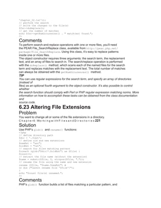 'chapter_02.txt'));
// perform the search
// write the changes to the file(s)
$fsr->doReplace();
// get the number of matches
echo $fsr->getNumOccurences() . " match(es) found.";
?>
Comments
To perform search-and-replace operations with one or more files, you’ll need
the PEAR File_SearchReplace class, available from http://pear.php.net/
package/File_SearchReplace. Using this class, it’s easy to replace patterns
inside one or more files.
The object constructor requires three arguments: the search term, the replacement
text, and an array of files to search in. The search/replace operation is performed
with the doReplace() method, which scans each of the named files for the search
term and replaces matches with the replacement text. The total number of matches
can always be obtained with the getNumOccurences() method.
TIP
You can use regular expressions for the search term, and specify an array of directories
(instead of
files) as an optional fourth argument to the object constructor. It’s also possible to control
whether
the search function should comply with Perl or PHP regular expression matching norms. More
information on how to accomplish these tasks can be obtained from the class documentation
and
source code.
6.23 Altering File Extensions
Problem
You want to change all or some of the file extensions in a directory.
C h a p t e r 6 : Wo r k i n g w i t h F i l e s a n d D i r e c t o r i e s 221
Solution
Use PHP’s glob() and rename() functions:
<?php
// define directory path
$dir = './test';
// define old and new extensions
$newExt = "asc";
$oldExt = "txt";
// search for files matching pattern
foreach (glob("$dir/*.$oldExt") as $file) {
$count++;
// extract the file name (without the extension)
$name = substr($file, 0, strrpos($file, "."));
// rename the file using the name and new extension
rename ($file, "$name.$newExt")
or die ("Cannot rename file '$file'!");
}
echo "$count file(s) renamed.";
?>
Comments
PHP’s glob() function builds a list of files matching a particular pattern, and
 