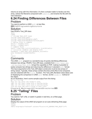 returns an array with this information. It’s then a simple matter to iterate over this
array, extract the filename component with substr(), and rename the file with the
new extension.
6.24 Finding Differences Between Files
Problem
You want to perform a UNIX diff on two files.
222 P H P P r o g r a m m i n g S o l u t i o n s
Solution
Use PEAR’s Text_Diff class:
<pre>
<?php
// include Text_Diff class
include "Text/Diff.php";
include "Text/Diff/Renderer.php";
include "Text/Diff/Renderer/unified.php";
// define files to compare
$file1 = "rhyme1.txt";
$file2 = "rhyme2.txt";
// compare files
$diff = &new Text_Diff(file($file1), file($file2));
// initialize renderer and display diff
$renderer = &new Text_Diff_Renderer_unified();
echo $renderer->render($diff);
?>
</pre>
Comments
The UNIX diff program is a wonderful way of quickly identifying differences
between two strings. PEAR’s Text_Diff class, available from http://pear.php
.net/package/Text_Diff, brings this capability to PHP, making it possible to
easily compare two strings and returning the difference in standard diff format.
The input arguments to the Text_Diff object constructor must be two arrays of
string values. Typically, these arrays contain the lines of the files to be compared,
and are obtained with the file() function. The Text_Diff_Renderer class takes care
of displaying the comparison in UNIX diff format, via the render() method of
the object.
As an illustration, here’s some sample output from this listing:
@@ -1,2 +1,3 @@
They all ran after the farmer's wife,
-Who cut off their tales with a carving knife.
+Who cut off their tails with a carving knife,
+Did you ever see such a thing in your life?
C h a p t e r 6 : Wo r k i n g w i t h F i l e s a n d D i r e c t o r i e s 223
6.25 “Tailing” Files
Problem
You want to ―tail‖ a file, or watch it update in real time, on a Web page.
Solution
Display the output of the UNIX tail program on an auto-refreshing Web page:
<html>
<head>
<meta http-equiv="refresh" content="5;url=<?=$_SERVER['PHP_SELF']?>">
 