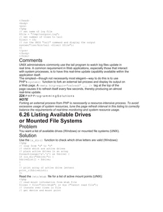 </head>
<body>
<pre>
<?php
// set name of log file
$file = "/tmp/rootproc.log";
// set number of lines to tail
$limit = 10;
// run the UNIX "tail" command and display the output
system("/usr/bin/tail -$limit $file");
?>
</pre>
</body>
</html>
Comments
UNIX administrators commonly use the tail program to watch log files update in
real time. A common requirement in Web applications, especially those that interact
with system processes, is to have this real-time update capability available within the
application itself.
The simplest—though not necessarily most elegant—way to do this is to use
PHP’s system() function to fork an external tail process and display its output on
a Web page. A <meta http-equiv="refresh" ... /> tag at the top of the
page causes it to refresh itself every few seconds, thereby producing an almost
real-time update.
224 P H P P r o g r a m m i n g S o l u t i o n s
NOTE
Forking an external process from PHP is necessarily a resource-intensive process. To avoid
excessive usage of system resources, tune the page refresh interval in this listing to correctly
balance the requirements of real-time monitoring and system resource usage.
6.26 Listing Available Drives
or Mounted File Systems
Problem
You want a list of available drives (Windows) or mounted file systems (UNIX).
Solution
Use the is_dir() function to check which drive letters are valid (Windows):
<?php
// loop from "a" to "z"
// check which are active drives
// place active drives in an array
foreach(range('a','z') as $drive) {
if (is_dir("$drive:")) {
$driveList[] = $drive;
}
}
// print array of active drive letters
print_r($driveList);
?>
Read the /etc/mtab file for a list of active mount points (UNIX):
<?php
// read mount information from mtab file
$lines = file("/etc/mtab") or die ("Cannot read file");
// iterate over lines in file
// get device and mount point
 