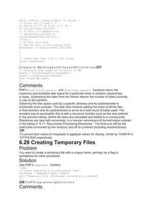 while (($file = readdir($dh)) !== false) {
// filter out "." and ".."
if ($file != "." && $file != "..") {
if (is_dir("$dir/$file")) {
// if this is a subdirectory
// recursively process it
calcDirUsage("$dir/$file");
} else {
// if this is a file
// add its size to the running total
$byteCount += filesize("$dir/$file");
}
}
}
// return the final list to the caller
return $byteCount;
}
C h a p t e r 6 : Wo r k i n g w i t h F i l e s a n d D i r e c t o r i e s 227
// calculate disk usage for directory in MB
$bytes = calcDirUsage("c:/windows");
$used = round($bytes/1048576);
echo "$used MB used";
?>
Comments
PHP’s disk_total_space() and disk_free_space() functions return the
maximum and available disk space for a particular drive or partition respectively,
in bytes. Subtracting the latter from the former returns the number of bytes currently
in use on the partition.
Obtaining the disk space used by a specific directory and its subdirectories is
somewhat more complex. The task here involves adding the sizes of all the files
in that directory and its subdirectories to arrive at a total count of bytes used. The
simplest way to accomplish this is with a recursive function such as the one outlined
in the previous listing, where file sizes are calculated and added to a running total.
Directories are deal with recursively, in a manner reminiscent of the technique outlined
in the listing in ―6.11: Recursively Processing Directories.‖ The final sum will be the
total bytes consumed by the directory and all its contents (including subdirectories).
TIP
To convert byte values to megabyte or gigabyte values for display, divide by 1048576 or
1073741824 respectively.
6.28 Creating Temporary Files
Problem
You want to create a temporary file with a unique name, perhaps as a flag or
semaphore for other processes.
Solution
Use PHP’s tempnam() function:
<?php
// create temporary file with prefix "tmp"
$filename = tempnam("/tmp", "tmp");
echo "Temporary file [$filename] successfully created";
?>
228 P H P P r o g r a m m i n g S o l u t i o n s
Comments
 