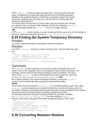 PHP’s tempnam() function accepts two arguments, a directory name and a file
prefix, and attempts to create a file using the prefix and a randomly generated
identifier in the specified directory. If the file is successfully created, the function
returns the complete path and name to it—this can then be used by other file
functions to write data to it.
This listing offers an easy way to quickly create a file for temporary use, perhaps
as a signal to other processes. Note, however, that the file created by tempnam()
must be manually deleted with unlink() once it’s no longer required.
TIP
PHP’s tmpfile() function creates a unique, temporary file that exists only for the duration of
the script. Read more about this function at http://www.php.net/tmpfile.
6.29 Finding the System Temporary Directory
Problem
You want to retrieve the path to the system’s temporary directory.
Solution
Use PHP’s tempnam() function to create a temporary file, and then obtain the path
to it:
<?php
// create a temporary file and get its name
// result: "Temporary directory is /tmp"
$tmpfile = tempnam("/this/directory/does/not/exist", "tmp");
unlink ($tmpfile);
echo "Temporary directory is " . dirname($tmpfile);
?>
Comments
The tempnam() function provides an easy way to create a temporary file on the
system. Such a file is typically used as a semaphore or flag for other processes—for
example, it can be used for file locking processes or status indicators. The return
value of the tempnam() function is the full path to the newly minted file. Given this
C h a p t e r 6 : Wo r k i n g w i t h F i l e s a n d D i r e c t o r i e s 229
file is always created in the system’s temporary directory, running the dirname()
function on the complete file path produces the required information.
NOTE
In this listing, the first parameter to tempnam() is a nonexistent directory path. Why? Well,
tempnam() normally requires you to specify the directory in which the temporary file is to
be created. Passing a nonexistent directory path forces the function to default to the system’s
temporary directory, thereby making it possible to identify the location.
An alternative approach consists of using the PEAR File_Util class, available
at http://pear.php.net/package/File. This class exposes a tmpDir()
method, which returns the path to the system temporary directory. Take a look:
<?php
// include File_Util class
include "File/Util.php";
// get name of system temporary directory
// result: "Temporary directory is /tmp"
$tmpdir = File_Util::tmpDir();
echo "Temporary directory is $tmpdir";
?>
6.30 Converting Between Relative
 