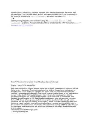 resulting associative array contains separate keys for directory name, file name, and
file extension. You can then easily access and use these keys for further processing—
for example, the variable $data['dirname'] will return the value /etc.
TIP
When parsing file paths, also consider using the basename(), dirname(), and
realpath() functions. You can read about these functions in the PHP manual at http://
www.php.net/filesystem.
From PHP Solutions Dynamic Web Design Made Easy, Second Edition.pdf
Chapter 7:Using PHP to Manage Files
PHP has a huge range of functions designed to work with the server�s file system, but finding the right one
for the job isn�t always easy. This chapter cuts through the tangle to show you some practical uses of
these functions, such as reading and writing text files to store small amounts of information without a
database. Loops play an important role in inspecting the contents of the file system, so you�ll also explore
some of the Standard PHP Library (SPL) iterators that are designed to make loops more efficient.
As well as opening local files, PHP can read public files, such as news feeds, on other servers. News
feeds are normally formatted as XML (Extensible Markup Language). In the past, extracting information
from an XML file was tortuous process, but that�s no longer the case thanks to the very aptly named
SimpleXML that was introduced in PHP 5. In this chapter, I�ll show you how to create a drop-down menu
that lists all images in a folder, create a function to select files of a particular type from a folder, pull in a
live news feed from another server, and prompt a visitor to download an image or PDF file rather than open
it in the browser. As an added bonus, you�ll learn how to change the time zone of a date retrieved from
another website.
This chapter covers the following subjects:
Reading and writing files
 