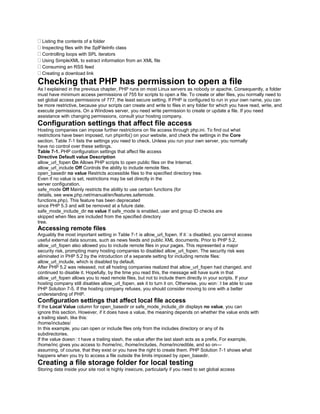 Listing the contents of a folder
Inspecting files with the SplFileInfo class
Controlling loops with SPL iterators
Using SimpleXML to extract information from an XML file
Consuming an RSS feed
Creating a download link
Checking that PHP has permission to open a file
As I explained in the previous chapter, PHP runs on most Linux servers as nobody or apache. Consequently, a folder
must have minimum access permissions of 755 for scripts to open a file. To create or alter files, you normally need to
set global access permissions of 777, the least secure setting. If PHP is configured to run in your own name, you can
be more restrictive, because your scripts can create and write to files in any folder for which you have read, write, and
execute permissions. On a Windows server, you need write permission to create or update a file. If you need
assistance with changing permissions, consult your hosting company.
Configuration settings that affect file access
Hosting companies can impose further restrictions on file access through php.ini. To find out what
restrictions have been imposed, run phpinfo() on your website, and check the settings in the Core
section. Table 7-1 lists the settings you need to check. Unless you run your own server, you normally
have no control over these settings.
Table 7-1. PHP configuration settings that affect file access
Directive Default value Description
allow_url_fopen On Allows PHP scripts to open public files on the Internet.
allow_url_include Off Controls the ability to include remote files.
open_basedir no value Restricts accessible files to the specified directory tree.
Even if no value is set, restrictions may be set directly in the
server configuration.
safe_mode Off Mainly restricts the ability to use certain functions (for
details, see www.php.net/manual/en/features.safemode.
functions.php). This feature has been deprecated
since PHP 5.3 and will be removed at a future date.
safe_mode_include_dir no value If safe_mode is enabled, user and group ID checks are
skipped when files are included from the specified directory
tree.
Accessing remote files
Arguably the most important setting in Table 7-1 is allow_url_fopen. If it�s disabled, you cannot access
useful external data sources, such as news feeds and public XML documents. Prior to PHP 5.2,
allow_url_fopen also allowed you to include remote files in your pages. This represented a major
security risk, prompting many hosting companies to disabled allow_url_fopen. The security risk was
eliminated in PHP 5.2 by the introduction of a separate setting for including remote files:
allow_url_include, which is disabled by default.
After PHP 5.2 was released, not all hosting companies realized that allow_url_fopen had changed, and
continued to disable it. Hopefully, by the time you read this, the message will have sunk in that
allow_url_fopen allows you to read remote files, but not to include them directly in your scripts. If your
hosting company still disables allow_url_fopen, ask it to turn it on. Otherwise, you won�t be able to use
PHP Solution 7-5. If the hosting company refuses, you should consider moving to one with a better
understanding of PHP.
Configuration settings that affect local file access
If the Local Value column for open_basedir or safe_mode_include_dir displays no value, you can
ignore this section. However, if it does have a value, the meaning depends on whether the value ends with
a trailing slash, like this:
/home/includes/
In this example, you can open or include files only from the includes directory or any of its
subdirectories.
If the value doesn�t have a trailing slash, the value after the last slash acts as a prefix. For example,
/home/inc gives you access to /home/inc, /home/includes, /home/incredible, and so on—
assuming, of course, that they exist or you have the right to create them. PHP Solution 7-1 shows what
happens when you try to access a file outside the limits imposed by open_basedir.
Creating a file storage folder for local testing
Storing data inside your site root is highly insecure, particularly if you need to set global access
 