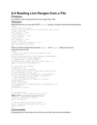 6.4 Reading Line Ranges from a File
Problem
You want to read a particular line or line range from a file.
Solution
Read the file into an array with PHP’s file() function, and then extract the required lines
<?php
// read file into array
$data = file('fortunes.txt') or die("Cannot read file");
// get first line
echo $data[0] . "n";
// get last line
echo end($data) . "n";
// get line 5
echo $data[4] . "n";
// get lines 2-6
$lines = array_slice($data, 1, 5);
echo implode("n", $lines);
?>
Write a custom function that uses the fgets() and fseek() calls to pick one or
more lines out of a file:
<?php
// function to get an arbitrary range of lines
// from a file
function getLines($file, $startLineNum, $endLineNum) {
// check for valid range endpoints
if ($endLineNum < $startLineNum) {
die("Ending line number must be greater than or
equal to starting line number!");
}
// initialize line counter
$lineCounter = 0;
// open the file for reading
$fp = fopen($file, "rb") or die("Cannot open file");
// read contents line by line
while (!feof($fp) && $lineCounter <= $endLineNum) {
// once the starting line number is attained
// save contents to an array
// until the ending line number is attained
$lineCounter++;
$line = fgets($fp);
if ($lineCounter >= $startLineNum && $lineCounter <=
$endLineNum) {
$lineData[] = $line;
}
}
// close the file
fclose($fp) or die ("Cannot close file");
192 P H P P r o g r a m m i n g S o l u t i o n s
// return line range to caller
return $lineData;
}
// return lines 2-6 of file as array
$lines = getLines("fortunes.txt", 2, 6);
print_r($lines);
?>
Comments
Extracting one or more lines from a file is one of the more common problems
 