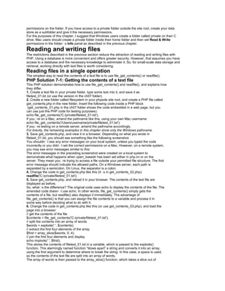 permissions on the folder. If you have access to a private folder outside the site root, create your data
store as a subfolder and give it the necessary permissions.
For the purposes of this chapter, I suggest that Windows users create a folder called private on their C
drive. Mac users should create a private folder inside their home folder and then set Read & Write
permissions in the folder�s Info panel as described in the previous chapter.
Reading and writing files
The restrictions described in the previous section reduce the attraction of reading and writing files with
PHP. Using a database is more convenient and offers greater security. However, that assumes you have
access to a database and the necessary knowledge to administer it. So, for small-scale data storage and
retrieval, working directly with text files is worth considering.
Reading files in a single operation
The simplest way to read the contents of a text file is to use file_get_contents() or readfile().
PHP Solution 7-1: Getting the contents of a text file
This PHP solution demonstrates how to use file_get_contents() and readfile(), and explains how
they differ.
1. Create a text file in your private folder, type some text into it, and save it as
filetest_01.txt (or use the version in the ch07 folder).
2. Create a new folder called filesystem in your phpsols site root, and create a PHP file called
get_contents.php in the new folder. Insert the following code inside a PHP block
(get_contents_01.php in the ch07 folder shows the code embedded in a web page, but you
can use just the PHP code for testing purposes):
echo file_get_contents('C:/private/filetest_01.txt');
If you�re on a Mac, amend the pathname like this, using your own Mac username:
echo file_get_contents('/Users/username/private/filetest_01.txt');
If you�re testing on a remote server, amend the pathname accordingly.
For brevity, the remaining examples in this chapter show only the Windows pathname.
3. Save get_contents.php, and view it in a browser. Depending on what you wrote in
filetest_01.txt, you should see something like the following screenshot.
You shouldn�t see any error messages on your local system, unless you typed the code
incorrectly or you didn�t set the correct permissions on a Mac. However, on a remote system,
you may see error messages similar to this:
The error messages in the preceding screenshot were created on a local system to
demonstrate what happens when open_basedir has been set either in php.ini or on the
server. They mean you�re trying to access a file outside your permitted file structure. The first
error message should indicate the allowed paths. On a Windows server, each path is
separated by a semicolon. On Linux, the separator is a colon.
4. Change the code in get_contents.php like this (it�s in get_contents_02.php):
readfile('C:/private/filetest_01.txt');
5. Save get_contents.php, and reload it in your browser. The contents of the text file are
displayed as before.
So, what�s the difference? The original code uses echo to display the contents of the file. The
amended code doesn�t use echo. In other words, file_get_contents() simply gets the
contents of a file, but readfile() also displays it immediately. The advantage of
file_get_contents() is that you can assign the file contents to a variable and process it in
some way before deciding what to do with it.
6. Change the code in get_contents.php like this (or use get_contents_03.php), and load the
page into a browser:
// get the contents of the file
$contents = file_get_contents('C:/private/filetest_01.txt');
// split the contents into an array of words
$words = explode(' ', $contents);
// extract the first four elements of the array
$first = array_slice($words, 0, 4);
// join the first four elements and display
echo implode(' ', $first);
This stores the contents of filetest_01.txt in a variable, which is passed to the explode()
function. This alarmingly named function ―blows apart‖ a string and converts it into an array,
using the first argument to determine where to break the string. In this case, a space is used,
so the contents of the text file are split into an array of words.
The array of words is then passed to the array_slice() function, which takes a slice out of
 