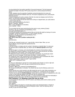 an array starting from the position specified in the second argument. The third argument
specifies the length of the slice. PHP counts arrays from 0, so this extracts the first four
words.
Finally, implode() does the opposite of explode(), joining the elements of an array and
inserting the first argument between each one. The result is displayed by echo, producing the
following outcome:
Instead of displaying the entire contents of the file, the script now displays only the first four
words. The full string is still stored in $contents.
7. If you need to extract the first few words from a string on a regular basis, you could create a
custom function like this:
function getFirstWords($string, $number) {
$words = explode(' ', $string);
$first = array_slice($words, 0, $number);
return implode(' ', $first);
}
You can extract the first seven words like this (the code is in get_contents_04.php):
$contents = file_get_contents('C:/private/filetest_01.txt');
echo getFirstWords($contents, 7);
8. Among the dangers with accessing external files are that the file might be missing or its name
misspelled. Change the code like this (it�s in get_contents_05.php):
$contents = file_get_contents('C:/private/filetest_01.txt');
if ($contents === false) {
echo 'Sorry, there was a problem reading the file.';
} else {
echo $contents;
}
If the file_get_contents() function can�t open the file, it returns false. Often, you can
test for false by using the logical Not operator like this:
if (!$contents) {
If the file is empty or contains only the number 0, $contents is implicitly false. To make sure
the returned value is explicitly false, you need to use the identical operator (three equal
signs).
9. Test the page in a browser, and it should display the contents of the text file as before.
10. Replace the contents of filetest_01.txt with the number 0. Save the text file, and reload
get_contents.php in the browser. The number displays correctly.
11. Delete the number in the text file, and reload get_contents.php. You should get a blank
screen, but no error message. The file loads, but doesn�t contain anything.
12. Change the code in get_contents.php so that it attempts to load a nonexistent file. When
you load the page, you should see an ugly error message like this:
―Failed to open stream‖ means it couldn�t open the file.
USING PHP TO MANAGE FILES
185
13. This is an ideal place to use the error control operator (see Chapter 4). Insert an @ mark
immediately in front of the call to file_get_contents() like this (the code is in
get_contents_07.php):
$contents = @ file_get_contents('C:/private/filetest0.txt');
14. Test get_contents.php in a browser. You should now see only the following custom error
message:
Always add the error control operator only after testing the rest of a script. When developing, you
need to see error messages to understand why something isn�t working the way you expect.
Text files can be used as a flat-file database—where each record is stored on a separate line, with a tab,
comma, or other delimiter between each field (see http://en.wikipedia.org/
wiki/Flat_file_database). With this sort of file, it�s more convenient to store each line individually in
an array to process with a loop. The file() function builds the array automatically.
PHP Solution 7-2: Reading a text file into an array
To demonstrate the file() function, this PHP solution uses filetest_02.txt, which contains just two
lines as follows:
david, codeslave
chris, bigboss
This will be used as the basis for a simple login system to be developed further in Chapter 9.
1. Create a PHP file called file.php inside the filesystem folder. Insert the following code (or
use file_01.php from the ch07 folder):
 