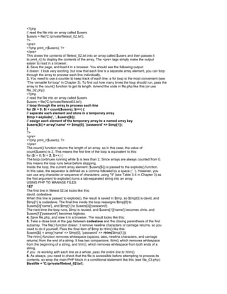 <?php
// read the file into an array called $users
$users = file('C:/private/filetest_02.txt');
?>
<pre>
<?php print_r($users); ?>
</pre>
This draws the contents of filetest_02.txt into an array called $users and then passes it
to print_r() to display the contents of the array. The <pre> tags simply make the output
easier to read in a browser.
2. Save the page, and load it in a browser. You should see the following output:
It doesn�t look very exciting, but now that each line is a separate array element, you can loop
through the array to process each line individually.
3. You need to use a counter to keep track of each line; a for loop is the most convenient (see
―The versatile for loop‖ in Chapter 3). To find out how many times the loop should run, pass the
array to the count() function to get its length. Amend the code in file.php like this (or use
file_02.php):
<?php
// read the file into an array called $users
$users = file('C:/private/filetest03.txt');
// loop through the array to process each line
for ($i = 0; $i < count($users); $i++) {
// separate each element and store in a temporary array
$tmp = explode(', ', $users[$i]);
// assign each element of the temporary array to a named array key
$users[$i] = array('name' => $tmp[0], 'password' => $tmp[1]);
}
?>
<pre>
<?php print_r($users); ?>
</pre>
The count() function returns the length of an array, so in this case, the value of
count($users) is 2. This means the first line of the loop is equivalent to this:
for ($i = 0; $i < 2; $i++) {
The loop continues running while $i is less than 2. Since arrays are always counted from 0,
this means the loop runs twice before stopping.
Inside the loop, the current array element ($users[$i]) is passed to the explode() function.
In this case, the separator is defined as a comma followed by a space (', '). However, you
can use any character or sequence of characters: using "t" (see Table 3-4 in Chapter 3) as
the first argument to explode() turns a tab-separated string into an array.
USING PHP TO MANAGE FILES
187
The first line in filetest 02.txt looks like this:
david, codeslave
When this line is passed to explode(), the result is saved in $tmp, so $tmp[0] is david, and
$tmp[1] is codeslave. The final line inside the loop reassigns $tmp[0] to
$users[0]['name'], and $tmp[1] to $users[0]['password'].
The next time the loop runs, $tmp is reused, and $users[1]['name'] becomes chris, and
$users[1]['password'] becomes bigboss.
4. Save file.php, and view it in a browser. The result looks like this:
5. Take a close look at the gap between codeslave and the closing parenthesis of the first
subarray. The file() function doesn�t remove newline characters or carriage returns, so you
need to do it yourself. Pass the final item of $tmp to rtrim() like this:
$users[$i] = array('name' => $tmp[0], 'password' => rtrim($tmp[1]));
The rtrim() function removes whitespace (spaces, tabs, newline characters, and carriage
returns) from the end of a string. It has two companions: ltrim() which removes whitespace
from the beginning of a string, and trim(), which removes whitespace from both ends of a
string.
If you�re working with each line as a whole, pass the entire line to rtrim().
6. As always, you need to check that the file is accessible before attempting to process its
contents, so wrap the main PHP block in a conditional statement like this (see file_03.php):
$textfile = 'C:/private/filetest_02.txt';
 