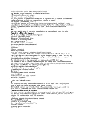 chapter explains this in more detail with a practical example.
You work with fopen() by passing it the following two arguments:
The path to the file you want to open
One of the modes listed in Table 7-2
The fopen() function returns a reference to the open file, which can then be used with any of the other
read/write functions. So, this is how you would open a text file for reading:
$file = fopen('C:/private/filetest_02.txt', 'r');
Thereafter, you pass $file as the argument to other functions, such as fgets() and fclose(). Things
should become clearer with a few practical demonstrations. Rather than building the files yourself, you�ll
probably find it easier to use the files in the ch07 folder. I�ll run quickly through each mode.
CHAPTER 7
190
Mac users need to adjust the path to the private folder in the example files to match their setup.
Reading a file with fopen()
The file fopen_read.php contains the following code:
// store the pathname of the file
$filename = 'C:/private/filetest_02.txt';
// open the file in read-only mode
$file = fopen($filename, 'r');
// read the file and store its contents
$contents = fread($file, filesize($filename));
// close the file
fclose($file);
// display the contents
echo nl2br($contents);
If you load this into a browser, you should see the following output:
Unlike file_get_contents(), the function fread() needs to know how much of the file to read. So you
need to supply a second argument indicating the number of bytes. This can be useful if you want, say,
only the first 100 characters of a text file. However, if you want the whole file, you need to pass the file�s
pathname to filesize() to get the correct figure.
The nl2br() function in the final line converts new line characters to HTML <br /> tags.
The other way to read the contents of a file with fopen() is to use the fgets() function, which retrieves
one line at a time. This means that you need to use a while loop in combination with feof() to read right
through to the end of the file. This is done by replacing this line:
$contents = fread($file, filesize($filename));
with this (the full script is in fopen_readloop.php):
// create variable to store the contents
$contents = '';
// loop through each line until end of file
while (!feof($file)) {
// retrieve next line, and add to $contents
$contents .= fgets($file);
}
USING PHP TO MANAGE FILES
191
The while loop uses fgets() to retrieve the contents of the file one line at a time—!feof($file) is the
same as saying until the end of $file—and stores them in $contents.
Both methods are more long-winded than file() or file_get_contents(). However, you need to use
either fread() or fgets() if you want to read and write to a file at the same time.
Replacing content with fopen()
The first of the write-only modes (w) deletes any existing content in a file, so it�s useful for working with
files that need to be updated frequently. You can test the w mode with fopen_write.php, which has the
following PHP code above the DOCTYPE declaration:
<?php
// if the form has been submitted, process the input text
if (isset($_POST['contents'])) {
// open the file in write-only mode
$file = fopen('C:/private/filetest_03.txt', 'w');
// write the contents
fwrite($file, $_POST['contents']);
// close the file
 