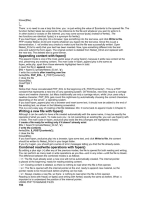 fclose($file);
}
?>
There�s no need to use a loop this time: you�re just writing the value of $contents to the opened file. The
function fwrite() takes two arguments: the reference to the file and whatever you want to write to it.
In other books or scripts on the Internet, you may come across fputs() instead of fwrite(). The
two functions are identical: fputs() is a synonym for fwrite().
If you load fopen_write.php into a browser, type something into the text area, and click Write to file,
PHP creates filetest_03.txt and inserts whatever you typed into the text area. Since this is just a
demonstration, I�ve omitted any checks to make sure that the file was successfully written. Open
filetest_03.txt to verify that your text has been inserted. Now, type something different into the text
area and submit the form again. The original content is deleted from filetest_03.txt and replaced with
the new text. The deleted text is gone forever.
Appending content with fopen()
The append mode is one of the most useful ways of using fopen(), because it adds new content at the
end, preserving any existing content. The main code in fopen_append.php is the same as
fopen_write.php, apart from those elements highlighted here in bold:
// open the file in append mode
$file = fopen('C:/private/filetest_03.txt', 'a');
// write the contents after inserting new line
fwrite($file, PHP_EOL . $_POST['contents']);
// close the file
fclose($file);
CHAPTER 7
192
Notice that I have concatenated PHP_EOL to the beginning of $_POST['contents'] . This is a PHP
constant that represents a new line on any operating system. On Windows, new lines require a carriage
return and newline character, but Macs traditionally use only a carriage return, while Linux uses only a
newline character. PHP_EOL gets round this nightmare by automatically choosing the correct characters
depending on the server�s operating system.
If you load fopen_append.php into a browser and insert some text, it should now be added to the end of
the existing text, as shown in the following screenshot.
This is a very easy way of creating a flat-file database. We�ll come back to append mode in Chapter 9.
Writing a new file with fopen()
Although it can be useful to have a file created automatically with the same name, it may be exactly the
opposite of what you want. To make sure you�re not overwriting an existing file, you can use fopen() with
x mode. The main code in fopen_exclusive.php looks like this (changes are highlighted in bold):
// create a file ready for writing only if it doesn't already exist
$file = fopen('C:/private/filetest_04.txt', 'x');
// write the contents
fwrite($file, $_POST['contents']);
// close the file
fclose($file);
If you load fopen_exclusive.php into a browser, type some text, and click Write to file, the content
should be written to filetest_04.txt in your target folder.
If you try it again, you should get a series of error messages telling you that the file already exists.
Combined read/write operations with fopen()
By adding a plus sign (+) after any of the previous modes, the file is opened for both reading and writing.
You can perform as many read or write operations as you like—and in any order—until the file is closed.
The difference between the combined modes is as follows:
r+: The file must already exist; a new one will not be automatically created. The internal pointer
is placed at the beginning, ready for reading existing content.
w+: Existing content is deleted, so there is nothing to read when the file is first opened.
a+: The file is opened with the internal pointer at the end, ready to append new material, so the
pointer needs to be moved back before anything can be read.
x+: Always creates a new file, so there�s nothing to read when the file is first opened.
Reading is done with fread() or fgets() and writing with fwrite() exactly the same as before. What�s
important is to understand the position of the internal pointer.
USING PHP TO MANAGE FILES
193
 