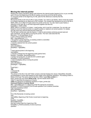Moving the internal pointer
Reading and writing operations always start wherever the internal pointer happens to be, so you normally
want it to be at the beginning of the file for reading, and at the end of the file for writing.
To move the pointer to the beginning of a file, pass the file reference to rewind() like this:
rewind($file);
Moving the pointer to the end of a file is more complex. You need to use fseek(), which moves the pointer
to a location specified by an offset and a PHP constant. The constant that represents the end of the file is
SEEK_END, so an offset of 0 bytes places the pointer at the end. You also need to pass fseek() a
reference to the open file, so all three arguments together look like this:
fseek($file, 0, SEEK_END);
SEEK_END is a constant, so it doesn�t need quotes, and it must be in uppercase. You can also use
fseek() to move the internal pointer to a specific position or relative to its current position. For details,
see http://docs.php.net/manual/en/function.fseek.php.
The file fopen_pointer.php uses the fopen() r+ mode to demonstrate combining several read and
write operations, and the effect of moving the pointer. The main code looks like this:
$filename = 'C:/private/filetest_04.txt';
// open a file for reading and writing
$file = fopen($filename, 'r+');
// the pointer is at the beginning, so existing content is overwritten
fwrite($file, $_POST['contents'] );
// read the contents from the current position
$readRest = '';
while (!feof($file)) {
$readRest .= fgets($file);
}
// reset internal pointer to the beginning
rewind($file);
// read the contents from the beginning (nasty gotcha here)
$readAll = fread($file, filesize($filename));
// pointer now at the end, so write the form contents again
fwrite($file, $_POST['contents']);
// read immediately without moving the pointer
$readAgain = '';
while (!feof($file)) {
$readAgain .= fgets($file);
}
CHAPTER 7
194
// close the file
fclose($file);
The version of this file in the ch07 folder contains code that displays the values of $readRest, $readAll,
and $readAgain to show what happens at each stage of the read/write operations. The existing content in
filetest_04.txt was This works only the first time. When I typed New content. in
fopen_pointer.php and clicked Write to file, I got the results shown here:
Table 7-3 describes the sequence of events.
Table 7-3. Sequence of read/write operations in fopen_pointer.php
Command Position of pointer Result
$file = fopen($filename,'r+'); Beginning of file File opened for processing
fwrite($file, $_POST['contents']); End of write operation Form contents overwrites
beginning of existing content
while (!feof($file)) {
$readRest .= fgets($file);
}
End of file Remainder of existing content
read
rewind($file); Beginning of file Pointer moved back to beginning
of file
$readAll = fread($file, �
filesize($filename));
See text Content read from beginning of file
fwrite($file, $_POST['contents']); At end of previous
operation
 