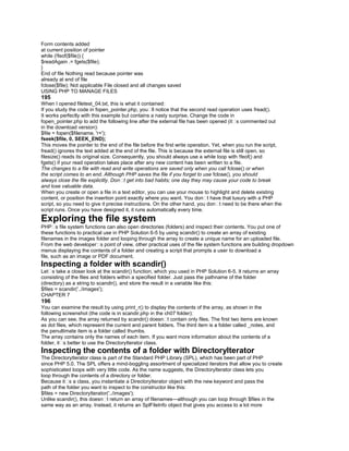 Form contents added
at current position of pointer
while (!feof($file)) {
$readAgain .= fgets($file);
}
End of file Nothing read because pointer was
already at end of file
fclose($file); Not applicable File closed and all changes saved
USING PHP TO MANAGE FILES
195
When I opened filetest_04.txt, this is what it contained:
If you study the code in fopen_pointer.php, you�ll notice that the second read operation uses fread().
It works perfectly with this example but contains a nasty surprise. Change the code in
fopen_pointer.php to add the following line after the external file has been opened (it�s commented out
in the download version):
$file = fopen($filename, 'r+');
fseek($file, 0, SEEK_END);
This moves the pointer to the end of the file before the first write operation. Yet, when you run the script,
fread() ignores the text added at the end of the file. This is because the external file is still open, so
filesize() reads its original size. Consequently, you should always use a while loop with !feof() and
fgets() if your read operation takes place after any new content has been written to a file.
The changes to a file with read and write operations are saved only when you call fclose() or when
the script comes to an end. Although PHP saves the file if you forget to use fclose(), you should
always close the file explicitly. Don�t get into bad habits; one day they may cause your code to break
and lose valuable data.
When you create or open a file in a text editor, you can use your mouse to highlight and delete existing
content, or position the insertion point exactly where you want. You don�t have that luxury with a PHP
script, so you need to give it precise instructions. On the other hand, you don�t need to be there when the
script runs. Once you have designed it, it runs automatically every time.
Exploring the file system
PHP�s file system functions can also open directories (folders) and inspect their contents. You put one of
these functions to practical use in PHP Solution 6-5 by using scandir() to create an array of existing
filenames in the images folder and looping through the array to create a unique name for an uploaded file.
From the web developer�s point of view, other practical uses of the file system functions are building dropdown
menus displaying the contents of a folder and creating a script that prompts a user to download a
file, such as an image or PDF document.
Inspecting a folder with scandir()
Let�s take a closer look at the scandir() function, which you used in PHP Solution 6-5. It returns an array
consisting of the files and folders within a specified folder. Just pass the pathname of the folder
(directory) as a string to scandir(), and store the result in a variable like this:
$files = scandir('../images');
CHAPTER 7
196
You can examine the result by using print_r() to display the contents of the array, as shown in the
following screenshot (the code is in scandir.php in the ch07 folder):
As you can see, the array returned by scandir() doesn�t contain only files. The first two items are known
as dot files, which represent the current and parent folders. The third item is a folder called _notes, and
the penultimate item is a folder called thumbs.
The array contains only the names of each item. If you want more information about the contents of a
folder, it�s better to use the DirectoryIterator class.
Inspecting the contents of a folder with DirectoryIterator
The DirectoryIterator class is part of the Standard PHP Library (SPL), which has been part of PHP
since PHP 5.0. The SPL offers a mind-boggling assortment of specialized iterators that allow you to create
sophisticated loops with very little code. As the name suggests, the DirectoryIterator class lets you
loop through the contents of a directory or folder.
Because it�s a class, you instantiate a DirectoryIterator object with the new keyword and pass the
path of the folder you want to inspect to the constructor like this:
$files = new DirectoryIterator('../images');
Unlike scandir(), this doesn�t return an array of filenames—although you can loop through $files in the
same way as an array. Instead, it returns an SplFileInfo object that gives you access to a lot more
 