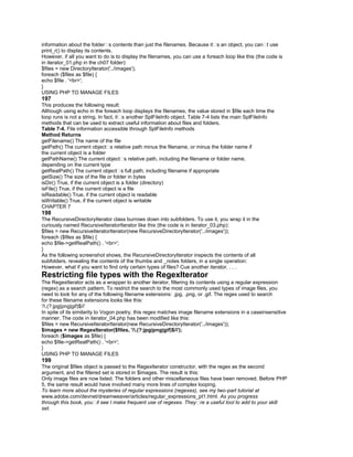 information about the folder�s contents than just the filenames. Because it�s an object, you can�t use
print_r() to display its contents.
However, if all you want to do is to display the filenames, you can use a foreach loop like this (the code is
in iterator_01.php in the ch07 folder):
$files = new DirectoryIterator('../images');
foreach ($files as $file) {
echo $file . '<br>';
}
USING PHP TO MANAGE FILES
197
This produces the following result:
Although using echo in the foreach loop displays the filenames, the value stored in $file each time the
loop runs is not a string. In fact, it�s another SplFileInfo object. Table 7-4 lists the main SplFileInfo
methods that can be used to extract useful information about files and folders.
Table 7-4. File information accessible through SplFileInfo methods
Method Returns
getFilename() The name of the file
getPath() The current object�s relative path minus the filename, or minus the folder name if
the current object is a folder
getPathName() The current object�s relative path, including the filename or folder name,
depending on the current type
getRealPath() The current object�s full path, including filename if appropriate
getSize() The size of the file or folder in bytes
isDir() True, if the current object is a folder (directory)
isFile() True, if the current object is a file
isReadable() True, if the current object is readable
isWritable() True, if the current object is writable
CHAPTER 7
198
The RecursiveDirectoryIterator class burrows down into subfolders. To use it, you wrap it in the
curiously named RecursiveIteratorIterator like this (the code is in iterator_03.php):
$files = new RecursiveIteratorIterator(new RecursiveDirectoryIterator('../images'));
foreach ($files as $file) {
echo $file->getRealPath() . '<br>';
}
As the following screenshot shows, the RecursiveDirectoryIterator inspects the contents of all
subfolders, revealing the contents of the thumbs and _notes folders, in a single operation:
However, what if you want to find only certain types of files? Cue another iterator. . . .
Restricting file types with the RegexIterator
The RegexIterator acts as a wrapper to another iterator, filtering its contents using a regular expression
(regex) as a search pattern. To restrict the search to the most commonly used types of image files, you
need to look for any of the following filename extensions: .jpg, .png, or .gif. The regex used to search
for these filename extensions looks like this:
'/.(?:jpg|png|gif)$/i'
In spite of its similarity to Vogon poetry, this regex matches image filename extensions in a caseinsensitive
manner. The code in iterator_04.php has been modified like this:
$files = new RecursiveIteratorIterator(new RecursiveDirectoryIterator('../images'));
$images = new RegexIterator($files, '/.(?:jpg|png|gif)$/i');
foreach ($images as $file) {
echo $file->getRealPath() . '<br>';
}
USING PHP TO MANAGE FILES
199
The original $files object is passed to the RegexIterator constructor, with the regex as the second
argument, and the filtered set is stored in $images. The result is this:
Only image files are now listed. The folders and other miscellaneous files have been removed. Before PHP
5, the same result would have involved many more lines of complex looping.
To learn more about the mysteries of regular expressions (regexes), see my two-part tutorial at
www.adobe.com/devnet/dreamweaver/articles/regular_expressions_pt1.html. As you progress
through this book, you�ll see I make frequent use of regexes. They�re a useful tool to add to your skill
set.
 
