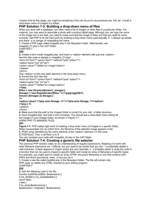 I expect that by this stage, you might be wondering if this can be put to any practical use. OK, let�s build a
drop-down menu of images in a folder.
PHP Solution 7-3: Building a drop-down menu of files
When you work with a database, you often need a list of images or other files in a particular folder. For
instance, you may want to associate a photo with a product detail page. Although you can type the name
of the image into a text field, you need to make sure that the image is there and that you spell its name
correctly. Get PHP to do the hard work by building a drop-down menu automatically. It�s always up-todate,
and there�s no danger of misspelling the name.
1. Create a PHP page called imagelist.php in the filesystem folder. Alternatively, use
imagelist_01.php in the ch07 folder.
CHAPTER 7
200
2. Create a form inside imagelist.php, and insert a <select> element with just one <option>
like this (the code is already in imagelist_01.php):
<form id="form1" name="form1" method="post" action="">
<select name="pix" id="pix">
<option value="">Select an image</option>
</select>
</form>
This <option> is the only static element in the drop-down menu.
3. Amend the form like this:
<form id="form1" name="form1" method="post" action="">
<select name="pix" id="pix">
<option value="">Select an image</option>
<?php
$files = new DirectoryIterator('../images');
$images = new RegexIterator($files, '/.(?:jpg|png|gif)$/i');
foreach ($images as $image) {
?>
<option value="<?php echo $image; ?>"><?php echo $image; ?></option>
<?php } ?>
</select>
</form>
4. Make sure that the path to the images folder is correct for your site�s folder structure.
5. Save imagelist.php, and load it into a browser. You should see a drop-down menu listing all
the images in your images folder, as shown in Figure 7-1.
USING PHP TO MANAGE FILES
201
Figure 7-1. PHP makes light work of creating a drop-down menu of images in a specific folder.
When incorporated into an online form, the filename of the selected image appears in the
$_POST array identified by the name attribute of the <select> element—in this case,
$_POST['pix']. That�s all there is to it!
You can compare your code with imagelist_02.php in the ch07 folder.
PHP Solution 7-4: Creating a generic file selector
The previous PHP solution relies on an understanding of regular expressions. Adapting it to work with
other filename extensions isn�t difficult, but you need to be careful that you don�t accidentally delete a
vital character. Unless regexes or Vogon poetry are your specialty, it�s probably easier to wrap the code in
a function that can be used to inspect a specific folder and create an array of filenames of specific types.
For example, you might want to create an array of PDF document filenames or one that contains both
PDFs and Word documents. Here�s how you do it.
1. Create a new file called buildlist.php in the filesystem folder. The file will contain only
PHP code, so delete any HTML inserted by your editing program.
CHAPTER 7
202
2. Add the following code to the file:
function buildFileList($dir, $extensions) {
if (!is_dir($dir) || !is_readable($dir)) {
return false;
} else {
if (is_array($extensions)) {
$extensions = implode('|', $extensions);
 