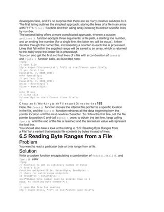 developers face, and it’s no surprise that there are so many creative solutions to it.
The first listing outlines the simplest approach, storing the lines of a file in an array
with PHP’s file() function and then using array indexing to extract specific lines
by number.
The second listing offers a more complicated approach, wherein a custom
getLines() function accepts three arguments: a file path, a starting line number,
and an ending line number (for a single line, the latter two will be equal). It then
iterates through the named file, incrementing a counter as each line is processed.
Lines that fall within the supplied range will be saved to an array, which is returned
to the caller once the entire file is processed.
You can also get the first and last lines of a file with a combination of fseek()
and fgets() function calls, as illustrated here:
<?php
// open file
$fp = fopen('fortunes.txt', "rb") or die("Cannot open file");
// get first line
fseek($fp, 0, SEEK_SET);
echo fgets($fp);
// get last line
fseek($fp, 0, SEEK_SET);
while (!feof($fp)) {
$line = fgets($fp);
}
echo $line;
// close file
fclose($fp) or die ("Cannot close file");
?>
C h a p t e r 6 : Wo r k i n g w i t h F i l e s a n d D i r e c t o r i e s 193
Here, the fseek() function moves the internal file pointer to a specific location
in the file, and the fgets() function retrieves all the data beginning from the
pointer location until the next newline character. To obtain the first line, set the file
pointer to position 0 and call fgets() once; to obtain the last line, keep calling
fgets() until the end of the file is reached and the last return value will represent
the last line.
You should also take a look at the listing in ―6.5: Reading Byte Ranges from
a File‖ for a variant that extracts file contents by bytes instead of lines.
6.5 Reading Byte Ranges from a File
Problem
You want to read a particular byte or byte range from a file.
Solution
Write a custom function encapsulating a combination of fseek(), ftell(), and
fgetc() calls:
<?php
// function to get an arbitrary number of bytes
// from a file
function getBytes($file, $startByte, $endByte) {
// check for valid range endpoints
if ($endByte < $startByte) {
die("Ending byte number must be greater than or
equal to starting byte number!");
}
// open the file for reading
$fp = fopen($file, "rb") or die("Cannot open file");
 