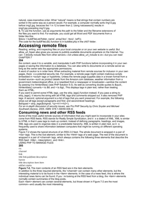 natural, case-insensitive order. What ―natural‖ means is that strings that contain numbers are
sorted in the same way as a person would. For example, a computer normally sorts img12.jpg
before img2.jpg, because the 1 in 12 is lower than 2. Using natcasesort() results in
img2.jpg preceding img12.jpg.
5. To use the function, use as arguments the path to the folder and the filename extensions of
the files you want to find. For example, you could get all Word and PDF documents from a
folder like this:
$docs = buildFileList('folder_name', array('doc', 'docx', 'pdf'));
The code for the buildFileList() function is in buildlist.php in the ch07 folder.
Accessing remote files
Reading, writing, and inspecting files on your local computer or on your own website is useful. But
allow_url_fopen also gives you access to publicly available documents anywhere on the Internet. You
can�t directly include files from other servers—not unless allow_url_include is on—but you can read
CHAPTER 7
204
the content, save it to a variable, and manipulate it with PHP functions before incorporating it in your own
pages or saving the information to a database. You can also write to documents on a remote server as
long as the owner sets the appropriate permissions.
A word of caution is in order here. When extracting material from remote sources for inclusion in your own
pages, there�s a potential security risk. For example, a remote page might contain malicious scripts
embedded in <script> tags or hyperlinks. Unless the remote page supplies data in a known format from a
trusted source—such as product details from the Amazon.com database, weather information from a
government meteorological office, or a newsfeed from a newspaper or broadcaster—sanitize the content
by passing it to htmlentities() (see PHP Solution 5-3). As well as converting double quotes to ",
htmlentities() converts < to < and > to >. This displays tags in plain text, rather than treating
them as HTML.
If you want to permit some HTML tags, use the strip_tags() function instead. If you pass a string to
strip_tags(), it returns the string with all HTML tags and comments stripped out. It also removes PHP
tags. A second, optional argument is a list of tags that you want preserved. For example, the following
strips out all tags except paragraphs and first- and second-level headings:
$stripped = strip_tags($original, '<p><h1><h2>');
For an in-depth discussion of security issues, see Pro PHP Security by Chris Snyder and Michael
Southwell (Apress, 2005, ISBN: 978-1-59059-508-4).
Consuming news and other RSS feeds
Some of the most useful remote sources of information that you might want to incorporate in your sites
come from RSS feeds. RSS stands for Really Simple Syndication, and it�s a dialect of XML. XML is similar
to HTML in that it uses tags to mark up content. Instead of defining paragraphs, headings, and images,
XML tags are used to organize data in a predictable hierarchy. XML is written in plain text, so it�s
frequently used to share information between computers that might be running on different operating
systems.
Figure 7-2 shows the typical structure of an RSS 2.0 feed. The whole document is wrapped in a pair of
<rss> tags. This is the root element, similar to the <html> tags of a web page. The rest of the document is
wrapped in a pair of <channel> tags, which always contains the following three elements that describe the
RSS feed: <title>, <description>, and <link>.
USING PHP TO MANAGE FILES
205
Figure 7-2. The main contents of an RSS feed are in the item elements.
In addition to the three required elements, the <channel> can contain many other elements, but the
interesting material is to be found in the <item> elements. In the case of a news feed, this is where the
individual news items can be found. If you�re looking at the RSS feed from a blog, the <item> elements
normally contain summaries of the blog posts.
Each <item> element can contain several elements, but those shown in Figure 7-2 are the most
common—and usually the most interesting:
 
