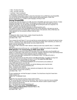 <title>: The title of the item
<link>: The URL of the item
<pubDate>: Date of publication
<description>: Summary of the item
This predictable format makes it easy to extract the information from an RSS feed using SimpleXML.
You can find the full RSS Specification at www.rssboard.org/rss-specification. Unlike most
technical specifications, it�s written in plain language, and easy to read.
Using SimpleXML
As long as you know the structure of an XML document, SimpleXML does what it says on the tin: it makes
extracting information from XML simple. The first step is to pass the URL of the XML document to
simplexml_load_file(). You can also load a local XML file by passing the path as an argument. For
example, this gets the world news feed from the BBC:
$feed = simplexml_load_file('http://feeds.bbci.co.uk/news/world/rss.xml');
This creates an instance of the SimpleXMLElement class. All the elements in the feed can now be
accessed as properties of the $feed object, using the names of the elements. With an RSS feed, the
<item> elements can be accessed as $feed->channel->item.
CHAPTER 7
206
To display the <title> of each <item>, create a foreach loop like this:
foreach ($feed->channel->item as $item) {
echo $item->title . '<br>';
}
If you compare this with Figure 7-2, you can see that you access elements by chaining the element names
with the -> operator until you reach the target. Since there are multiple <item> elements, you need to use
a loop to tunnel further down. Alternatively, use array notation like this:
$feed->channel->item[2]->title
This gets the <title> of the third <item> element. Unless you want only a specific value, it�s simpler to
use a loop.
With that background out of the way, let�s use SimpleXML to display the contents of a news feed.
PHP Solution 7-5: Consuming an RSS news feed
This PHP solution shows how to extract the information from a live news feed using SimpleXML and
display it in a web page. It also shows how to format the <pubDate> element to a more user-friendly format
and how to limit the number of items displayed using the LimitIterator class.
1. Create a new page called newsfeed.php in the filesystem folder. This page will contain a
mixture of PHP and HTML.
2. The news feed chosen for this PHP solution is the BBC World News. A condition of using most
news feeds is that you acknowledge the source. So add The Latest from BBC News
formatted as an <h1> heading at the top of the page.
See http://news.bbc.co.uk/1/hi/help/rss/4498287.stm for the full terms and conditions of
using a BBC news feed on your own site.
3. Create a PHP block below the heading, and add the following code to load the feed:
$url = 'http://feeds.bbci.co.uk/news/world/rss.xml';
$feed = simplexml_load_file($url);
4. Use a foreach loop to access the <item> elements and display the <title> of each one:
foreach ($feed->channel->item as $item) {
echo $item->title . '<br>';
}
5. Save newsfeed.php, and load the page in a browser. You should see a long list of news items
similar to Figure 7-3.
USING PHP TO MANAGE FILES
207
Figure 7-3. The news feed contains a large number of items.
6. The normal feed often contains 50 or more items. That�s fine for a news site, but you probably
want a shorter selection in your own site. Use another SPL iterator to select a specific range of
items. Amend the code like this:
$url = 'http://feeds.bbci.co.uk/news/world/rss.xml';
$feed = simplexml_load_file($url, 'SimpleXMLIterator');
$filtered = new LimitIterator($feed->channel->item, 0 , 4);
foreach ($filtered as $item) {
echo $item->title . '<br>';
 