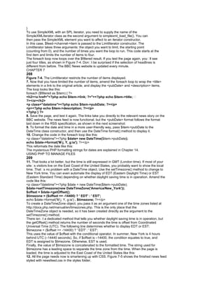 }
To use SimpleXML with an SPL iterator, you need to supply the name of the
SimpleXMLIterator class as the second argument to simplexml_load_file(). You can
then pass the SimpleXML element you want to affect to an iterator constructor.
In this case, $feed->channel->item is passed to the LimitIterator constructor. The
LimitIterator takes three arguments: the object you want to limit, the starting point
(counting from 0), and the number of times you want the loop to run. This code starts at the
first item and limits the number of items to four.
The foreach loop now loops over the $filtered result. If you test the page again, you�ll see
just four titles, as shown in Figure 7-4. Don�t be surprised if the selection of headlines is
different from before. The BBC News website is updated every minute.
CHAPTER 7
208
Figure 7-4. The LimitIterator restricts the number of items displayed.
7. Now that you have limited the number of items, amend the foreach loop to wrap the <title>
elements in a link to the original article, and display the <pubDate> and <description> items.
The loop looks like this:
foreach ($filtered as $item) { ?>
<h2><a href="<?php echo $item->link; ?>"><?php echo $item->title; �
?></a></h2>
<p class="datetime"><?php echo $item->pubDate; ?></p>
<p><?php echo $item->description; ?></p>
<?php } ?>
8. Save the page, and test it again. The links take you directly to the relevant news story on the
BBC website. The news feed is now functional, but the <pubDate> format follows the format
laid down in the RSS specification, as shown in the next screenshot:
9. To format the date and time in a more user-friendly way, pass $item->pubDate to the
DateTime class constructor, and then use the DateTime format() method to display it.
10. Change the code in the foreach loop like this:
<p class="datetime"><?php $date= new DateTime($item->pubDate);
echo $date->format('M j, Y, g:ia'); ?></p>
This reformats the date like this:
The mysterious PHP formatting strings for dates are explained in Chapter 14.
USING PHP TO MANAGE FILES
209
11. That looks a lot better, but the time is still expressed in GMT (London time). If most of your
site�s visitors live on the East Coast of the United States, you probably want to show the local
time. That�s no problem with a DateTime object. Use the setTimezone() method to change to
New York time. You can even automate the display of EDT (Eastern Daylight Time) or EST
(Eastern Standard Time) depending on whether daylight saving time is in operation. Amend the
code like this:
<p class="datetime"><?php $date = new DateTime($item->pubDate);
$date->setTimezone(new DateTimeZone('America/New_York'));
$offset = $date->getOffset();
$timezone = ($offset == -14400) ? ' EDT' : ' EST';
echo $date->format('M j, Y, g:ia') . $timezone; ?></p>
To create a DateTimeZone object, you pass it as an argument one of the time zones listed at
http://docs.php.net/manual/en/timezones.php. This is the only place that the
DateTimeZone object is needed, so it has been created directly as the argument to the
setTimezone() method.
There isn�t a dedicated method that tells you whether daylight saving time is in operation, but
the getOffset() method returns the number of seconds the time is offset from Coordinated
Universal Time (UTC). The following line determines whether to display EDT or EST:
$timezone = ($offset == -14400) ? ' EDT' : ' EST';
This uses the value of $offset with the conditional operator. In summer, New York is 4 hours
behind UTC (–14440 seconds). So, if $offset is –14400, the condition equates to true, and
EDT is assigned to $timezone. Otherwise, EST is used.
Finally, the value of $timezone is concatenated to the formatted time. The string used for
$timezone has a leading space to separate the time zone from the time. When the page is
loaded, the time is adjusted to the East Coast of the United States like this:
12. All the page needs now is smartening up with CSS. Figure 7-5 shows the finished news feed
styled with newsfeed.css in the styles folder.
 