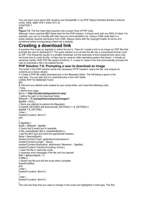 You can learn more about SPL iterators and SimpleXML in my PHP Object-Oriented Solutions (friends
of ED, 2008, ISBN: 978-1-4302-1011-5).
CHAPTER 7
210
Figure 7-5. The live news feed requires only a dozen lines of PHP code.
Although I have used the BBC News feed for this PHP solution, it should work with any RSS 2.0 feed. For
example, you can try it locally with http://rss.cnn.com/rss/edition.rss. Using a CNN news feed in a
public website requires permission from CNN. Always check with the copyright holder for terms and
conditions before incorporating a feed into a website.
Creating a download link
A question that crops up regularly in online forums is, ―How do I create a link to an image (or PDF file) that
prompts the user to download it?‖ The quick solution is to convert the file into a compressed format, such
as ZIP. This frequently results in a smaller download, but the downside is that inexperienced users may
not know how to unzip the file, or they may be using an older operating system that doesn�t include an
extraction facility. With PHP file system functions, it�s easy to create a link that automatically prompts the
user to download a file in its original format.
PHP Solution 7-6: Prompting a user to download an image
The script in this PHP solution sends the necessary HTTP headers, opens the file, and outputs its
contents as a binary stream.
1. Create a PHP file called download.php in the filesystem folder. The full listing is given in the
next step. You can also find it in download.php in the ch07 folder.
USING PHP TO MANAGE FILES
211
2. Remove any default code created by your script editor, and insert the following code:
<?php
// define error page
$error = 'http://localhost/phpsols/error.php';
// define the path to the download folder
$filepath = 'C:/xampp/htdocs/phpsols/images/';
$getfile = NULL;
// block any attempt to explore the filesystem
if (isset($_GET['file']) && basename($_GET['file']) == $_GET['file']) {
$getfile = $_GET['file'];
} else {
header("Location: $error");
exit;
}
if ($getfile) {
$path = $filepath . $getfile;
// check that it exists and is readable
if (file_exists($path) && is_readable($path)) {
// get the file's size and send the appropriate headers
$size = filesize($path);
header('Content-Type: application/octet-stream');
header('Content-Length: '. $size);
header('Content-Disposition: attachment; filename=' . $getfile);
header('Content-Transfer-Encoding: binary');
// open the file in read-only mode
// suppress error messages if the file can't be opened
$file = @fopen($path, 'r');
if ($file) {
// stream the file and exit the script when complete
fpassthru($file);
exit;
} else {
header("Location: $error");
}
} else {
header("Location: $error");
}
The only two lines that you need to change in this script are highlighted in bold type. The first
 