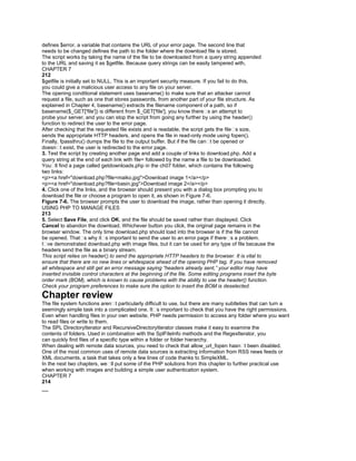 defines $error, a variable that contains the URL of your error page. The second line that
needs to be changed defines the path to the folder where the download file is stored.
The script works by taking the name of the file to be downloaded from a query string appended
to the URL and saving it as $getfile. Because query strings can be easily tampered with,
CHAPTER 7
212
$getfile is initially set to NULL. This is an important security measure. If you fail to do this,
you could give a malicious user access to any file on your server.
The opening conditional statement uses basename() to make sure that an attacker cannot
request a file, such as one that stores passwords, from another part of your file structure. As
explained in Chapter 4, basename() extracts the filename component of a path, so if
basename($_GET['file']) is different from $_GET['file'], you know there�s an attempt to
probe your server, and you can stop the script from going any further by using the header()
function to redirect the user to the error page.
After checking that the requested file exists and is readable, the script gets the file�s size,
sends the appropriate HTTP headers, and opens the file in read-only mode using fopen().
Finally, fpassthru() dumps the file to the output buffer. But if the file can�t be opened or
doesn�t exist, the user is redirected to the error page.
3. Test the script by creating another page and add a couple of links to download.php. Add a
query string at the end of each link with file= followed by the name a file to be downloaded.
You�ll find a page called getdownloads.php in the ch07 folder, which contains the following
two links:
<p><a href="download.php?file=maiko.jpg">Download image 1</a></p>
<p><a href="download.php?file=basin.jpg">Download image 2</a></p>
4. Click one of the links, and the browser should present you with a dialog box prompting you to
download the file or choose a program to open it, as shown in Figure 7-6.
Figure 7-6. The browser prompts the user to download the image, rather than opening it directly.
USING PHP TO MANAGE FILES
213
5. Select Save File, and click OK, and the file should be saved rather than displayed. Click
Cancel to abandon the download. Whichever button you click, the original page remains in the
browser window. The only time download.php should load into the browser is if the file cannot
be opened. That�s why it�s important to send the user to an error page if there�s a problem.
I�ve demonstrated download.php with image files, but it can be used for any type of file because the
headers send the file as a binary stream.
This script relies on header() to send the appropriate HTTP headers to the browser. It is vital to
ensure that there are no new lines or whitespace ahead of the opening PHP tag. If you have removed
all whitespace and still get an error message saying “headers already sent,” your editor may have
inserted invisible control characters at the beginning of the file. Some editing programs insert the byte
order mark (BOM), which is known to cause problems with the ability to use the header() function.
Check your program preferences to make sure the option to insert the BOM is deselected.
Chapter review
The file system functions aren�t particularly difficult to use, but there are many subtleties that can turn a
seemingly simple task into a complicated one. It�s important to check that you have the right permissions.
Even when handling files in your own website, PHP needs permission to access any folder where you want
to read files or write to them.
The SPL DirectoryIterator and RecursiveDirectoryIterator classes make it easy to examine the
contents of folders. Used in combination with the SplFileInfo methods and the RegexIterator, you
can quickly find files of a specific type within a folder or folder hierarchy.
When dealing with remote data sources, you need to check that allow_url_fopen hasn�t been disabled.
One of the most common uses of remote data sources is extracting information from RSS news feeds or
XML documents, a task that takes only a few lines of code thanks to SimpleXML.
In the next two chapters, we�ll put some of the PHP solutions from this chapter to further practical use
when working with images and building a simple user authentication system.
CHAPTER 7
214
__
 