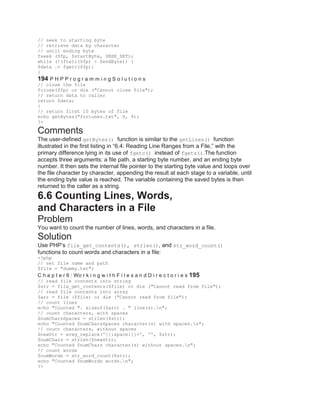 // seek to starting byte
// retrieve data by character
// until ending byte
fseek ($fp, $startByte, SEEK_SET);
while (!(ftell($fp) > $endByte)) {
$data .= fgetc($fp);
}
194 P H P P r o g r a m m i n g S o l u t i o n s
// close the file
fclose($fp) or die ("Cannot close file");
// return data to caller
return $data;
}
// return first 10 bytes of file
echo getBytes("fortunes.txt", 0, 9);
?>
Comments
The user-defined getBytes() function is similar to the getLines() function
illustrated in the first listing in ―6.4: Reading Line Ranges from a File,‖ with the
primary difference lying in its use of fgetc() instead of fgets().The function
accepts three arguments: a file path, a starting byte number, and an ending byte
number. It then sets the internal file pointer to the starting byte value and loops over
the file character by character, appending the result at each stage to a variable, until
the ending byte value is reached. The variable containing the saved bytes is then
returned to the caller as a string.
6.6 Counting Lines, Words,
and Characters in a File
Problem
You want to count the number of lines, words, and characters in a file.
Solution
Use PHP’s file_get_contents(), strlen(), and str_word_count()
functions to count words and characters in a file:
<?php
// set file name and path
$file = "dummy.txt";
C h a p t e r 6 : Wo r k i n g w i t h F i l e s a n d D i r e c t o r i e s 195
// read file contents into string
$str = file_get_contents($file) or die ("Cannot read from file");
// read file contents into array
$arr = file ($file) or die ("Cannot read from file");
// count lines
echo "Counted ". sizeof($arr) . " line(s).n";
// count characters, with spaces
$numCharsSpaces = strlen($str);
echo "Counted $numCharsSpaces character(s) with spaces.n";
// count characters, without spaces
$newStr = ereg_replace('[[:space:]]+', '', $str);
$numChars = strlen($newStr);
echo "Counted $numChars character(s) without spaces.n";
// count words
$numWords = str_word_count($str);
echo "Counted $numWords words.n";
?>
 