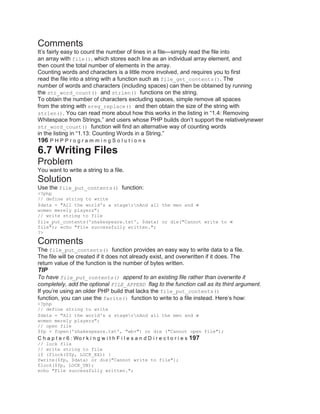 Comments
It’s fairly easy to count the number of lines in a file—simply read the file into
an array with file(), which stores each line as an individual array element, and
then count the total number of elements in the array.
Counting words and characters is a little more involved, and requires you to first
read the file into a string with a function such as file_get_contents(). The
number of words and characters (including spaces) can then be obtained by running
the str_word_count() and strlen() functions on the string.
To obtain the number of characters excluding spaces, simple remove all spaces
from the string with ereg_replace() and then obtain the size of the string with
strlen(). You can read more about how this works in the listing in ―1.4: Removing
Whitespace from Strings,‖ and users whose PHP builds don’t support the relativelynewer
str_word_count() function will find an alternative way of counting words
in the listing in ―1.13: Counting Words in a String.‖
196 P H P P r o g r a m m i n g S o l u t i o n s
6.7 Writing Files
Problem
You want to write a string to a file.
Solution
Use the file_put_contents() function:
<?php
// define string to write
$data = "All the world's a stagernAnd all the men and
women merely players";
// write string to file
file_put_contents('shakespeare.txt', $data) or die("Cannot write to
file"); echo "File successfully written.";
?>
Comments
The file_put_contents() function provides an easy way to write data to a file.
The file will be created if it does not already exist, and overwritten if it does. The
return value of the function is the number of bytes written.
TIP
To have file_put_contents() append to an existing file rather than overwrite it
completely, add the optional FILE_APPEND flag to the function call as its third argument.
If you’re using an older PHP build that lacks the file_put_contents()
function, you can use the fwrite() function to write to a file instead. Here’s how:
<?php
// define string to write
$data = "All the world's a stagernAnd all the men and
women merely players";
// open file
$fp = fopen('shakespeare.txt', "wb+") or die ("Cannot open file");
C h a p t e r 6 : Wo r k i n g w i t h F i l e s a n d D i r e c t o r i e s 197
// lock file
// write string to file
if (flock($fp, LOCK_EX)) {
fwrite($fp, $data) or die("Cannot write to file");
flock($fp, LOCK_UN);
echo "File successfully written.";
 