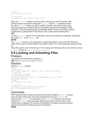 } else {
die ("Cannot lock file");
}
// close file
fclose($fp) or die ("Cannot close file");
?>
Here, the fwrite() function is used to write a string to an open file pointer, after
the file has been opened for writing with fopen() and the w+ parameter. Notice
the call to flock() before any data is written to the file—this locks the file, stops
other processes from writing to the file, and thereby reduces the possibility of data
corruption. Once the data has been successfully written, the file is unlocked. Locking
is discussed in greater detail in the listing in ―6.8: Locking and Unlocking Files.‖
TIP
To have fwrite() append to an existing file, rather than overwrite it completely, change the
file mode to ab+ in the fopen() call.
NOTE
The flock() function is not supported on certain file systems, such as the File Allocation
Table (FAT) system and the Network File System (NFS). For an alternative file-locking solution
for
these file systems, look at the listing in “6.8: Locking and Unlocking Files,” and read more about
flock() caveats at http://www.php.net/flock.
6.8 Locking and Unlocking Files
Problem
You want to lock a file before writing to it.
198 P H P P r o g r a m m i n g S o l u t i o n s
Solution
Use the flock() function:
<?php
// open file
$fp = fopen('dummy.txt', "wb+") or die ("Cannot open file");
// lock file
// write string to file
if (flock($fp, LOCK_EX)) {
fwrite($fp, "This is a test.") or die("Cannot write to file");
flock($fp, LOCK_UN);
} else {
die ("Cannot lock file");
}
// close file
fclose($fp) or die ("Cannot close file");
echo "File successfully written.";
?>
Comments
PHP implements both shared and exclusive file locks through its flock() function,
which accepts a file pointer and a flag indicating the lock type (LOCK_EX for
exclusive lock, LOCK_SH for shared lock, and LOCK_UN for unlock). Once a file is
locked with flock(), other processes attempting to write to the file have to wait
until the lock is released; this reduces the possibility of multiple processes trying to
write to the same file simultaneously and corrupting it.
NOTE
 
