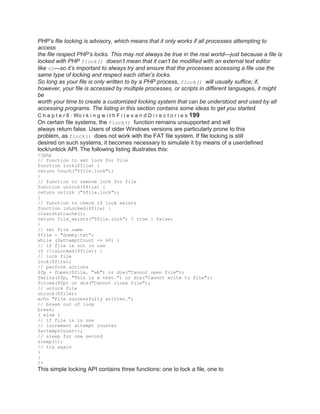 PHP’s file locking is advisory, which means that it only works if all processes attempting to
access
the file respect PHP’s locks. This may not always be true in the real world—just because a file is
locked with PHP flock() doesn’t mean that it can’t be modified with an external text editor
like vi—so it’s important to always try and ensure that the processes accessing a file use the
same type of locking and respect each other’s locks.
So long as your file is only written to by a PHP process, flock() will usually suffice; if,
however, your file is accessed by multiple processes, or scripts in different languages, it might
be
worth your time to create a customized locking system that can be understood and used by all
accessing programs. The listing in this section contains some ideas to get you started.
C h a p t e r 6 : Wo r k i n g w i t h F i l e s a n d D i r e c t o r i e s 199
On certain file systems, the flock() function remains unsupported and will
always return false. Users of older Windows versions are particularly prone to this
problem, as flock() does not work with the FAT file system. If file locking is still
desired on such systems, it becomes necessary to simulate it by means of a userdefined
lock/unlock API. The following listing illustrates this:
<?php
// function to set lock for file
function lock($file) {
return touch("$file.lock");
}
// function to remove lock for file
function unlock($file) {
return unlink ("$file.lock");
}
// function to check if lock exists
function isLocked($file) {
clearstatcache();
return file_exists("$file.lock") ? true : false;
}
// set file name
$file = "dummy.txt";
while ($attemptCount <= 60) {
// if file is not in use
if (!isLocked($file)) {
// lock file
lock($file);
// perform actions
$fp = fopen($file, "ab") or die("Cannot open file");
fwrite($fp, "This is a test.") or die("Cannot write to file");
fclose($fp) or die("Cannot close file");
// unlock file
unlock($file);
echo "File successfully written.";
// break out of loop
break;
} else {
// if file is in use
// increment attempt counter
$attemptCount++;
// sleep for one second
sleep(1);
// try again
}
}
?>
This simple locking API contains three functions: one to lock a file, one to
 