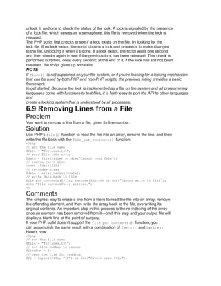 unlock it, and one to check the status of the lock. A lock is signaled by the presence
of a lock file, which serves as a semaphore; this file is removed when the lock is
released.
The PHP script first checks to see if a lock exists on the file, by looking for the
lock file. If no lock exists, the script obtains a lock and proceeds to make changes
to the file, unlocking it when it’s done. If a lock exists, the script waits one second
and then checks again to see if the previous lock has been released. This check is
performed 60 times, once every second; at the end of it, if the lock has still not been
released, the script gives up and exits.
NOTE
If flock() is not supported on your file system, or if you’re looking for a locking mechanism
that can be used by both PHP and non-PHP scripts, the previous listing provides a basic
framework
to get started. Because the lock is implemented as a file on the system and all programming
languages come with functions to test files, it is fairly easy to port the API to other languages
and
create a locking system that is understood by all processes.
6.9 Removing Lines from a File
Problem
You want to remove a line from a file, given its line number.
Solution
Use PHP’s file() function to read the file into an array, remove the line, and then
write the file back with the file_put_contents() function:
<?php
// set the file name
$file = "fortunes.txt";
// read file into array
$data = file($file) or die("Cannot read file");
// remove third line
unset ($data[2]);
// re-index array
$data = array_values($data);
// write data back to file
file_put_contents($file, implode($data)) or die("Cannot write to file");
echo "File successfully written.";
?>
Comments
The simplest way to erase a line from a file is to read the file into an array, remove
the offending element, and then write the array back to the file, overwriting its
original contents. An important step in this process is the re-indexing of the array
once an element has been removed from it—omit this step and your output file will
display a blank line at the point of surgery.
If your PHP build doesn’t support the file_put_contents() function, you
can accomplish the same result with a combination of fgets() and fwrite().
Here’s how:
<?php
// set the file name
$file = "fortunes.txt";
// set line number to remove
$lineNum = 3;
// open the file for reading
$fp = fopen($file, "rb") or die("Cannot open file");
 
